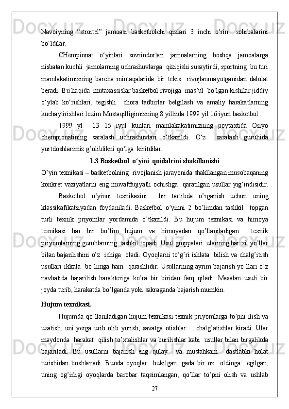 Navoiyning   “stroitel”   jamoasi   basketbolchi   qizlari   3   inchi   o‘rin     sohibalarini
bo‘ldilar.
CHempionat   o‘yinlari   sovrindorlari   jamoalarning   boshqa   jamoalarga
nisbatan kuchli  jamolarning uchrashuvlarga  qiziqishi susaytirdi, sportning  bu turi
mamlakatimizning   barcha   mintaqalarida   bir   tekis     rivojlanmayotganidan   dalolat
beradi. Bu haqida  mutaxassislar basketbol rivojiga  mas’ul  bo‘lgan kishilar jiddiy
o‘ylab   ko‘rishlari,   tegishli     chora   tadbirlar   belgilash   va   amaliy   harakatlarning
kuchaytirishlari lozim.Mustaqilligimizning 8 yilliida 1999 yil 16 iyun basketbol.
1999   yl     13   15   iyul   kunlari   mamlakakatimizning   poytaxtida   Osiyo
chempionatining   saralash   uchrashuvlari   o‘tkazildi.   O‘z     saralash   guruhida
yurtdoshlarimiz g’oliblikni qo‘lga  kiritdilar. 
1.3 Basketbol  o‘yini  qoidalrini shakillanishi
O’yin texnikasi – basketbolning  rivojlanish jarayonida shakllangan musobaqaning
konkret   vaziyatlarni  eng  muvaffaqiyatli   ochishga     qaratilgan  usullar  yig’indisidir.
Basketbol   o’yinni   texnikasini     bir   tartibda   o’rganish   uchun   uning
klassikafikatsiyadan   foydaniladi.   Basketbol   o’yinni   2   bo’limdan   tashkil     topgan
turli   texnik   priyomlar   yordamida   o’tkazildi.   Bu   hujum   texnikasi   va   himoya
texnikasi   har   bir   bo’lim   hujum   va   himoyadan   qo’llaniladigan     texnik
priyomlarning guruhlarning  tashkil topadi. Usul gruppalari  ularning har xil yo’llar
bilan bajarilishini o’z   ichiga   oladi. Oyoqlarni to’g’ri ishlata   bilish va chalg’itish
usullari ikkala   bo’limga ham   qarashlidir. Usullarning ayrim bajarish yo’llari o’z
navbatida   bajarilish   harakteriga   ko’ra   bir   biridan   farq   qiladi.   Masalan   usuli   bir
joyda turib, harakatda bo’lganda yoki sakraganda bajarish mumkin.
Hujum texnikasi.
Hujumda qo’llaniladigan hujum texnikasi texnik priyomlarga to’pni ilish va
uzatish,   uni   yerga   urib   olib   yurish,   savatga   otishlar     ,   chalg’atishlar   kiradi.   Ular
maydonda   harakat   qilish to’xtalishlar va burilishlar kabi   usullar bilan birgalikda
bajariladi.   Bu   usullarni   bajarish   eng   qulay     va   mustahkam     dastlabki   holat
turishidan   boshlanadi.   Bunda   oyoqlar     bukilgan,   gada   bir   oz     oldinga     egilgan,
uning   og’irligi   oyoqlarda   barobar   taqsimlangan,   qo’llar   to’pni   olish   va   ushlab
27 