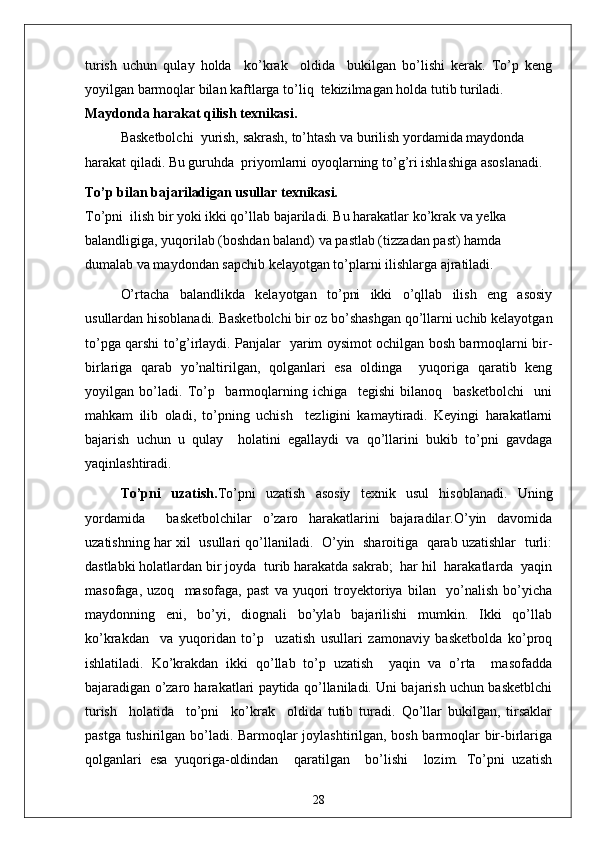 turish   uchun   qulay   holda     ko’krak     oldida     bukilgan   bo’lishi   kerak.   To’p   keng
yoyilgan barmoqlar bilan kaftlarga to’liq  tekizilmagan holda tutib turiladi.
Maydonda harakat qilish texnikasi.
Basketbolchi  yurish, sakrash, to’htash va burilish yordamida maydonda 
harakat qiladi. Bu guruhda  priyomlarni oyoqlarning to’g’ri ishlashiga asoslanadi.
To’p bilan bajariladigan usullar texnikasi.
To’pni  ilish bir yoki ikki qo’llab bajariladi. Bu harakatlar ko’krak va yelka 
balandligiga, yuqorilab (boshdan baland) va pastlab (tizzadan past) hamda 
dumalab va maydondan sapchib kelayotgan to’plarni ilishlarga ajratiladi.
O’rtacha   balandlikda   kelayotgan   to’pni   ikki   o’qllab   ilish   eng   asosiy
usullardan hisoblanadi. Basketbolchi bir oz bo’shashgan qo’llarni uchib kelayotgan
to’pga qarshi to’g’irlaydi. Panjalar   yarim oysimot ochilgan bosh barmoqlarni bir-
birlariga   qarab   yo’naltirilgan,   qolganlari   esa   oldinga     yuqoriga   qaratib   keng
yoyilgan   bo’ladi.   To’p     barmoqlarning   ichiga     tegishi   bilanoq     basketbolchi     uni
mahkam   ilib   oladi,   to’pning   uchish     tezligini   kamaytiradi.   Keyingi   harakatlarni
bajarish   uchun   u   qulay     holatini   egallaydi   va   qo’llarini   bukib   to’pni   gavdaga
yaqinlashtiradi.
To’pni   uzatish. To’pni   uzatish   asosiy   texnik   usul   hisoblanadi.   Uning
yordamida     basketbolchilar   o’zaro   harakatlarini   bajaradilar.O’yin   davomida
uzatishning har xil   usullari qo’llaniladi.   O’yin   sharoitiga   qarab uzatishlar  turli:
dastlabki holatlardan bir joyda  turib harakatda sakrab;  har hil  harakatlarda  yaqin
masofaga,   uzoq     masofaga,   past   va   yuqori   troyektoriya   bilan     yo’nalish   bo’yicha
maydonning   eni,   bo’yi,   diognali   bo’ylab   bajarilishi   mumkin.   Ikki   qo’llab
ko’krakdan     va   yuqoridan   to’p     uzatish   usullari   zamonaviy   basketbolda   ko’proq
ishlatiladi.   Ko’krakdan   ikki   qo’llab   to’p   uzatish     yaqin   va   o’rta     masofadda
bajaradigan o’zaro harakatlari paytida qo’llaniladi. Uni bajarish uchun basketblchi
turish     holatida     to’pni     ko’krak     oldida   tutib   turadi.   Qo’llar   bukilgan,   tirsaklar
pastga tushirilgan bo’ladi. Barmoqlar joylashtirilgan, bosh barmoqlar bir-birlariga
qolganlari   esa   yuqoriga-oldindan     qaratilgan     bo’lishi     lozim.   To’pni   uzatish
28 