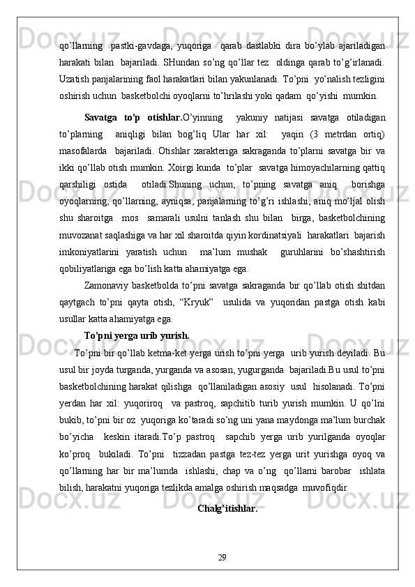 qo’llarning     pastki-gavdaga,   yuqoriga     qarab   dastlabki   dira   bo’ylab   ajariladigan
harakati  bilan   bajariladi. SHundan  so’ng  qo’llar  tez     oldinga  qarab to’g’irlanadi.
Uzatish panjalarining faol harakatlari bilan yakunlanadi. To’pni  yo’nalish tezligini
oshirish uchun  basketbolchi oyoqlarni to’hrilashi yoki qadam  qo’yishi  mumkin.
Savatga   to’p   otishlar. O’yinning     yakuniy   natijasi   savatga   otiladigan
to’plarning     aniqligi   bilan   bog’liq   Ular   har   xil:     yaqin   (3   metrdan   ortiq)
masofalarda     bajariladi.   Otishlar   xarakteriga   sakraganda   to’plarni   savatga   bir   va
ikki qo’llab otish mumkin. Xoirgi kunda   to’plar   savatga himoyachilarning qattiq
qarshiligi   ostida     otiladi.Shuning   uchun,   to’pning   savatga   aniq     borishga
oyoqlarning,   qo’llarning,   ayniqsa,   panjalarning   to’g’ri   ishlashi,   aniq   mo’ljal   olish
shu   sharoitga     mos     samarali   usulni   tanlash   shu   bilan     birga,   basketbolchining
muvozanat saqlashiga va har xil sharoitda qiyin kordinatsiyali  harakatlari  bajarish
imkoniyatlarini   yaratish   uchun     ma’lum   mushak     guruhlarini   bo’shashtirish
qobiliyatlariga ega bo’lish katta ahamiyatga ega.
Zamonaviy   basketbolda   to’pni   savatga   sakraganda   bir   qo’llab   otish   shitdan
qaytgach   to’pni   qayta   otish,   “Kryuk”     usulida   va   yuqoridan   pastga   otish   kabi
usullar katta ahamiyatga ega.
To’pni yerga urib yurish.
To’pni bir qo’llab ketma-ket yerga urish to’pni yerga  urib yurish deyiladi. Bu
usul bir joyda turganda, yurganda va asosan, yugurganda  bajariladi.Bu usul to’pni
basketbolchining harakat qilishga   qo’llaniladigan asosiy   usul   hisolanadi. To’pni
yerdan   har   xil:   yuqoriroq     va   pastroq,   sapchitib   turib   yurish   mumkin.   U   qo’lni
bukib, to’pni bir oz  yuqoriga ko’taradi so’ng uni yana maydonga ma’lum burchak
bo’yicha     keskin   itaradi.To’p   pastroq     sapchib   yerga   urib   yurilganda   oyoqlar
ko’proq     bukiladi.   To’pni     tizzadan   pastga   tez-tez   yerga   urit   yurishga   oyoq   va
qo’llarning   har   bir   ma’lumda     ishlashi,   chap   va   o’ng     qo’llarni   barobar     ishlata
bilish, harakatni yuqoriga tezlikda amalga oshirish maqsadga  muvofiqdir.
Chalg’itishlar.
29