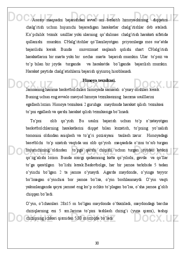 Asosiy   maqsadni   bajarishdan   avval   uni   berkitib   himoyachining     diqqatini
chalg’itish   uchun   hujumchi   bajaradigan   harakatlar   chalg’itishlar   deb   ataladi.
Ko’pchilik   texnik   usulllar yoki ularning   qo’shilmas   chalg’itish harakati sifatida
qullanishi     mumkin.   CHalg’itishlar   qo’llanilayotgan     priyomlarga   mos   sur’atda
bajarilishi   kerak.   Bunda     muvozonat   saqlanib   qolishi   shart.   CHalg’itish
harakatlarini  bir  marta  yoki  bir    necha   marta   bajarish mumkin. Ular    to’psiz  va
to’p   bilan   bir   joyda     turganda       va   harakatda     bo’lganda     bajarilish   mumkin.
Harakat paytida chalg’atishlarni bajarish qiyinroq hisoblanadi.
Himoya texnikasi.
Jamoaning hamma basketbolchilari himoyada samarali  o’ynay olishlari kerak. 
Buning uchun eng avvalo mavjud himoya texnikasining  hamma usulllarini 
egallash lozim. Himoya texnikasi 2 guruhga:  maydonda harakat qilish  texnikasi 
to’pni egallash va qarshi harakat qilish texnikasiga bo’linadi.
To’pni     olib   qo’yish.   Bu   usulni   bajarish   uchun   to’p   o’zatayotgan
basketbolchlarning   harakatlarini   diqqat   bilan   kuzatish,   to’pning   yo’nalish
tomonini   oldindan   aniqlash   va   to’g’ri   pozisiyani     tanlash   zarur.     Himoyadagi
basetblchi     to’p   uzatish   vaqtida   uni   olib   qo’yish     maqsadida   o’zini   to’sib   turgan
hujumchining   oldindan     to’pga   qarshi   chiqishi   uchun   turgan   joyidan   keskin
qo’zg’alishi   lozim.   Bunda   oxirgi   qadamning   katta   qo’yilishi,   gavda     va   qo’llar
to’ga   qaratilgan     bo’lishi   kerak. Basketbolga,   har   bir   jamoa   tarkibida   5   tadan
o’yinchi   bo’lgan   2   ta   jamoa   o’ynaydi.   Agarda   maydonda,   o’yinga   tayyor
bo’lmagan   o’yinchisi   bor   jamoa   bo’lsa,   o’yin   boshlanmaydi.   O’yin   vaqti
yakunlanganda qaysi jamoat eng ko’p ochko to’plagan bo’lsa, o’sha jamoa g’olib
chiqqan bo’ladi.
O’yin,   o’lchamlari   28x15   m   bo’lgan   maydonda   o’tkaziladi,   maydondagi   barcha
chiziqlarning   eni   5   sm.Jarima   to’pini   tashlash   chizig’i   (yuza   qismi),   tashqi
chiziqning ichkari qismidan 5,80 m uzoqda bo’ladi. 
30 