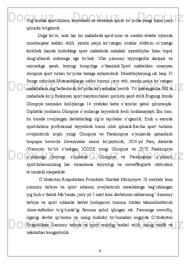 Yig‘ilishda  sportchilarni  tayyorlash  va  seleksiya   qilish  bo‘yicha  yangi  tizim   joriy
qilinishi belgilandi.
Unga   ko‘ra,   endi   har   bir   mahallada   aprel-iyun   va   sentabr-dekabr   oylarida
musobaqalar   tashkil   etilib,   yaxshi   natija   ko‘rsatgan   yoshlar   elektron   ro‘yxatga
kiritiladi   hamda   hududdagi   sport   maktabida   malakali   murabbiylar   bilan   bepul
shug‘ullanish   imkoniga   ega   bo‘ladi.   Ular   jismoniy   tayyorgarlik   darajasi   va
razryadiga   qarab,   keyingi   bosqichga   o‘tkaziladi.Sport   maktablari   muayyan
olimpiya   sport   turlari   bo‘yicha   bazaga   aylantiriladi.   Murabbiylarning   ish   haqi   35
foizga oshiriladi.Mutasaddilarga  ushbu tizimni joriy etib, yaxshi  natija ko‘rsatgan
mahallalarni rag‘batlantirish bo‘yicha ko‘rsatmalar berildi. Yil yakunigacha 508 ta
mahallada ko‘p funksiyali sport maydonchalari qurilishi qayd etildi.Bugungi kunda
Olimpiya   zaxiralari   kollejlariga   14   yoshdan   katta   o‘smirlar   qabul   qilinmoqda.
Oqibatda   yoshlarni   Olimpiya   o‘yinlariga  tayyorlash   kech   boshlanayapti.Shu   bois,
bu   borada   rivojlangan   davlatlardagi   ilg‘or   tajribalar   o‘rganildi.   Endi   u   asosida
sportchilarni   professional   tayyorlash   tizimi   isloh   qilinadi.Barcha   sport   turlarini
rivojlantirish   orqali   yozgi   Olimpiya   va   Paralimpiya   o‘yinlarida   qatnashish
huquqini   beruvchi   litsenziyalar   sonini   ko‘paytirish,   2024-yil   Parij   shahrida
(Fransiya)   bo‘lib   o‘tadigan   XXXIII   yozgi   Olimpiya   va   XVII   Paralimpiya
o‘yinlariga   (keyingi   o‘rinlarda   –   Olimpiya   va   Paralimpiya   o‘yinlari)
sportchilarimizning   har   tomonlama   tayyorligi   va   muvaffaqiyatli   ishtirokini
ta’minlash maqsadida:
  O zbekiston Respublikasi  Prezidenti Shavkat Mirziyoyev 20 sentyabr kuniʻ
jismoniy   tarbiya   va   sport   sohasini   rivojlantirish   masalalariga   bag ishlangan	
ʻ
yig ilish o tkazdi.Ma lumki, joriy yil 5 mart kuni davlatimiz rahbarining “Jismoniy	
ʻ ʻ ʼ
tarbiya   va   sport   sohasida   davlat   boshqaruvi   tizimini   tubdan   takomillashtirish
chora-tadbirlari   to g risida”gi   farmoni   qabul   qilingan   edi.   Farmonga   muvofiq,	
ʻ ʻ
ilgarigi   davlat   qo mitasi   va   uning   hududiy   bo linmalari   negizida   O zbekiston
ʻ ʻ ʻ
Respublikasi   Jismoniy   tarbiya   va   sport   vazirligi   tashkil   etilib,   uning   vazifa   va
vakolatlari kengaytirildi.
4 