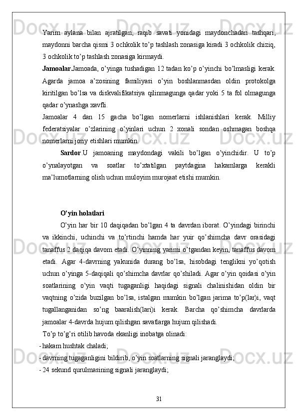 Yarim   aylana   bilan   ajratilgan,   raqib   savati   yonidagi   maydonchadan   tashqari,
maydonni barcha qismi 3 ochkolik to’p tashlash zonasiga kiradi 3 ochkolik chiziq,
3 ochkolik to’p tashlash zonasiga kirmaydi. 
Jamoalar. Jamoada, o’yinga tushadigan 12 tadan ko’p o’yinchi bo’lmasligi kerak.
Agarda   jamoa   a’zosining   familiyasi   o’yin   boshlanmasdan   oldin   protokolga
kiritilgan bo’lsa va diskvalifikatsiya qilinmagunga qadar  yoki 5 ta fol olmagunga
qadar o’ynashga xavfli. 
Jamoalar   4   dan   15   gacha   bo’lgan   nomerlarni   ishlanishlari   kerak.   Milliy
federatsiyalar   o’zlarining   o’yinlari   uchun   2   xonali   sondan   oshmagan   boshqa
nomerlarni joriy etishlari mumkin. 
Sardor . U   jamoaning   maydondagi   vakili   bo’lgan   o’yinchidir.   U   to’p
o’ynalayotgan   va   soatlar   to’xtatilgan   paytdagina   hakamlarga   kerakli
ma’lumotlarning olish uchun muloyim murojaat etishi mumkin. 
O’yin holatlari
O’yin har bir 10 daqiqadan bo’lgan 4 ta davrdan iborat. O’yindagi birinchi
va   ikkinchi,   uchinchi   va   to’rtinchi   hamda   har   yuir   qo’shimcha   davr   orasidagi
tanaffus 2 daqiqa davom etadi. O’yinning yarimi o’tgandan keyin, tanaffus davom
etadi.   Agar   4-davrning   yakunida   durang   bo’lsa,   hisobdagi   tenglikni   yo’qotish
uchun o’yinga 5-daqiqali qo’shimcha davrlar qo’shiladi. Agar o’yin qoidasi o’yin
soatlarining   o’yin   vaqti   tugaganligi   haqidagi   signali   chalinishidan   oldin   bir
vaqtning   o’zida   buzilgan   bo’lsa,   istalgan   mumkin   bo’lgan   jarima   to’p(lar)i,   vaqt
tugallanganidan   so’ng   baaralish(lari)i   kerak.   Barcha   qo’shimcha   davrlarda
jamoalar 4-davrda hujum qilishgan savatlarga hujum qilishadi. 
To’p to’g’ri otilib havoda ekanligi inobatga olinadi: 
- hakam hushtak chaladi;
- davrning tugaganligini bildirib, o’yin soatlarning signali jaranglaydi;
- 24 sekund qurulmasining signali jaranglaydi;
31 