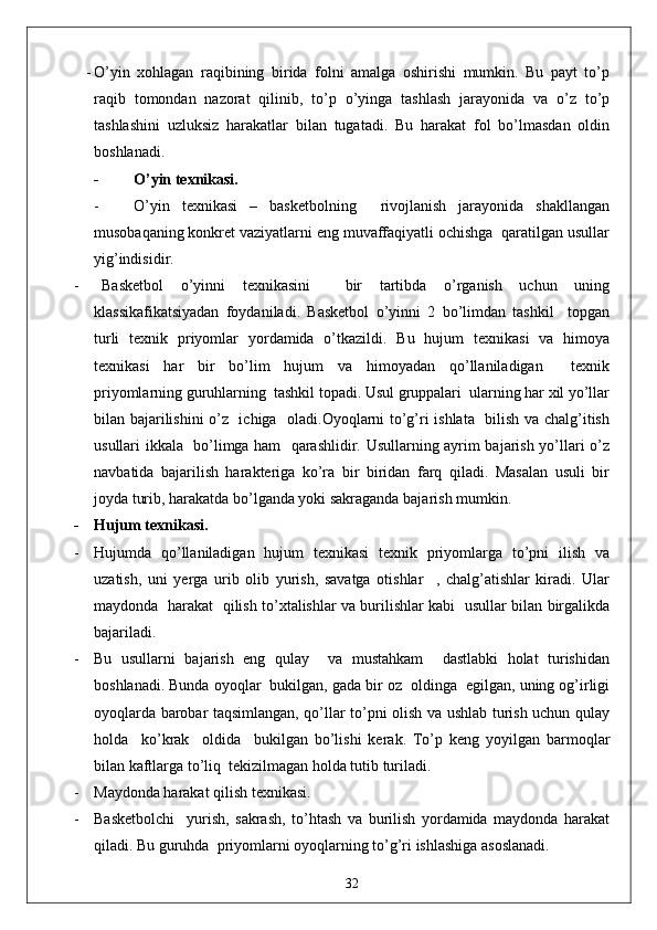 - O’yin   xohlagan   raqibining   birida   folni   amalga   oshirishi   mumkin.   Bu   payt   to’p
raqib   tomondan   nazorat   qilinib,   to’p   o’yinga   tashlash   jarayonida   va   o’z   to’p
tashlashini   uzluksiz   harakatlar   bilan   tugatadi.   Bu   harakat   fol   bo’lmasdan   oldin
boshlanadi. 
- O’yin texnikasi.
- O’yin   texnikasi   –   basketbolning     rivojlanish   jarayonida   shakllangan
musobaqaning konkret vaziyatlarni eng muvaffaqiyatli ochishga  qaratilgan usullar
yig’indisidir.
- Basketbol   o’yinni   texnikasini     bir   tartibda   o’rganish   uchun   uning
klassikafikatsiyadan   foydaniladi.   Basketbol   o’yinni   2   bo’limdan   tashkil     topgan
turli   texnik   priyomlar   yordamida   o’tkazildi.   Bu   hujum   texnikasi   va   himoya
texnikasi   har   bir   bo’lim   hujum   va   himoyadan   qo’llaniladigan     texnik
priyomlarning guruhlarning  tashkil topadi. Usul gruppalari  ularning har xil yo’llar
bilan bajarilishini  o’z   ichiga   oladi.Oyoqlarni to’g’ri ishlata   bilish va chalg’itish
usullari ikkala   bo’limga ham   qarashlidir. Usullarning ayrim bajarish yo’llari o’z
navbatida   bajarilish   harakteriga   ko’ra   bir   biridan   farq   qiladi.   Masalan   usuli   bir
joyda turib, harakatda bo’lganda yoki sakraganda bajarish mumkin.
- Hujum texnikasi.
- Hujumda   qo’llaniladigan   hujum   texnikasi   texnik   priyomlarga   to’pni   ilish   va
uzatish,   uni   yerga   urib   olib   yurish,   savatga   otishlar     ,   chalg’atishlar   kiradi.   Ular
maydonda   harakat   qilish to’xtalishlar va burilishlar kabi   usullar bilan birgalikda
bajariladi. 
- Bu   usullarni   bajarish   eng   qulay     va   mustahkam     dastlabki   holat   turishidan
boshlanadi. Bunda oyoqlar  bukilgan, gada bir oz  oldinga  egilgan, uning og’irligi
oyoqlarda barobar taqsimlangan, qo’llar to’pni olish va ushlab turish uchun qulay
holda     ko’krak     oldida     bukilgan   bo’lishi   kerak.   To’p   keng   yoyilgan   barmoqlar
bilan kaftlarga to’liq  tekizilmagan holda tutib turiladi.
- Maydonda harakat qilish texnikasi.
- Basketbolchi     yurish,   sakrash,   to’htash   va   burilish   yordamida   maydonda   harakat
qiladi. Bu guruhda  priyomlarni oyoqlarning to’g’ri ishlashiga asoslanadi.
32 