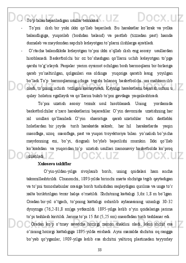 - To’p bilan bajariladigan usullar texnikasi.
- To’pni     ilish   bir   yoki   ikki   qo’llab   bajariladi.   Bu   harakatlar   ko’krak   va   yelka
balandligiga,   yuqorilab   (boshdan   baland)   va   pastlab   (tizzadan   past)   hamda
dumalab va maydondan sapchib kelayotgan to’plarni ilishlarga ajratiladi.
- O’rtacha   balandlikda   kelayotgan   to’pni   ikki   o’qllab   ilish   eng   asosiy     usullardan
hisoblanadi.   Basketbolchi   bir   oz   bo’shashgan   qo’llarni   uchib   kelayotgan   to’pga
qarshi to’g’irlaydi. Panjalar  yarim oysimot ochilgan bosh barmoqlarni bir-birlariga
qarab   yo’naltirilgan,   qolganlari   esa   oldinga     yuqoriga   qaratib   keng     yoyilgan
bo’ladi.To’p  barmoqlarning ichiga  tegishi bilanoq  basketbolchi  uni mahkam ilib
oladi, to’pning uchish  tezligini kamaytiradi. Keyingi harakatlarni bajarish uchun u
qulay  holatini egallaydi va qo’llarini bukib to’pni gavdaga  yaqinlashtiradi.
To’pni   uzatish   asosiy   texnik   usul   hisoblanadi.   Uning     yordamida
basketbolchilar   o’zaro   harakatlarini   bajaradilar.   O’yin   davomida     uzatishning   har
xil     usullari   qo’llaniladi.   O’yin     sharoitiga     qarab   uzatishlar     turli:   dastlabki
holatlardan   bir   joyda     turib   harakatda   sakrab;     har   hil     harakatlarda     yaqin
masofaga,   uzoq     masofaga,   past   va   yuqori   troyektoriya   bilan     yo’nalish   bo’yicha
maydonning   eni,   bo’yi,   diognali   bo’ylab   bajarilishi   mumkin.   Ikki   qo’llab
ko’krakdan     va   yuqoridan   to’p     uzatish   usullari   zamonaviy   basketbolda   ko’proq
ishlatiladi.
Xulosava takliflar
      O‘yin-yildan-yilga   rivojlanib   borib,   uning   qoidalari   ham   ancha
takomillashtirildi. Chunonchi, 1893-yilda birinchi marta shchitga tegib qaytadigan
va to‘pni tomoshabinlar orasiga borib tushishdan saqlaydigan qurilma va unga to‘r
xalta   biriktirilgan   temir   halqa   o‘rnatildi.   Shchitning   kattaligi   3,6x   1,8   m   bo‘lgan.
Oradan bir-yil  o‘tgach,  to‘pning  kattaligi  oshirilib  aylanasining  uzunligi  30-32
dyuymga   (76,2-81,8   sm)ga   yetkazildi.   1895-yilga   kelib   o‘yin   qoidalariga   jarima
to‘pi tashlash kiritildi. Jarima to‘pi 15 fut (5,25 sm) masofadan turib tashlanar edi. 
Oradan   ko‘p   o‘tmay   savatcha   hozirgi   zamon   shaklini   oladi,   lekin   shchit   esa
o‘zining hozirgi kattaligiga 1895-yilda erishadi. Ayni maxalda shchitni oq rangga
bo‘yab   qo‘yganlar,   1909-yilga   kelib   esa   shchitni   yaltiroq   plastinadan   tayyorlay
33 