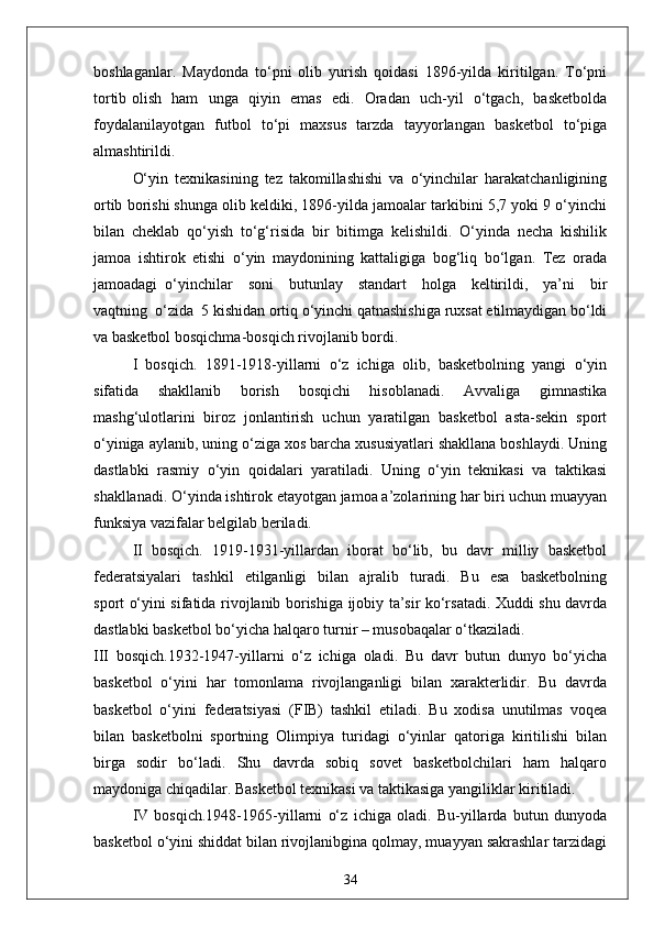 boshlaganlar.   Maydonda   to‘pni   olib   yurish   qoidasi   1896-yilda   kiritilgan.   To‘pni
tortib olish   ham   unga   qiyin   emas   edi.   Oradan   uch-yil   o‘tgach,   basketbolda
foydalanilayotgan   futbol   to‘pi   maxsus   tarzda   tayyorlangan   basketbol   to‘piga
almashtirildi.
O‘yin   texnikasining   tez   takomillashishi   va   o‘yinchilar   harakatchanligining
ortib borishi shunga olib keldiki, 1896-yilda jamoalar tarkibini 5,7 yoki 9 o‘yinchi
bilan   cheklab   qo‘yish   to‘g‘risida   bir   bitimga   kelishildi.   O‘yinda   necha   kishilik
jamoa   ishtirok   etishi   o‘yin   maydonining   kattaligiga   bog‘liq   bo‘lgan.   Tez   orada
jamoadagi   o‘yinchilar     soni     butunlay     standart     holga     keltirildi,     ya’ni     bir
vaqtning  o‘zida  5 kishidan ortiq o‘yinchi qatnashishiga ruxsat etilmaydigan bo‘ldi
va basketbol bosqichma-bosqich rivojlanib bordi.
I   bosqich.   1891-1918-yillarni   o‘z   ichiga   olib,   basketbolning   yangi   o‘yin
sifatida   shakllanib   borish   bosqichi   hisoblanadi.   Avvaliga   gimnastika
mashg‘ulotlarini   biroz   jonlantirish   uchun   yaratilgan   basketbol   asta-sekin   sport
o‘yiniga aylanib, uning o‘ziga xos barcha xususiyatlari shakllana boshlaydi. Uning
dastlabki   rasmiy   o‘yin   qoidalari   yaratiladi.   Uning   o‘yin   teknikasi   va   taktikasi
shakllanadi. O‘yinda ishtirok etayotgan jamoa a’zolarining har biri uchun muayyan
funksiya vazifalar belgilab beriladi.
II   bosqich.   1919-1931-yillardan   iborat   bo‘lib,   bu   davr   milliy   basketbol
federatsiyalari     tashkil     etilganligi     bilan    ajralib     turadi.     Bu     esa     basketbolning
sport o‘yini sifatida rivojlanib borishiga ijobiy ta’sir ko‘rsatadi. Xuddi shu davrda
dastlabki basketbol bo‘yicha halqaro turnir – musobaqalar o‘tkaziladi.
III   bosqich.1932-1947-yillarni   o‘z   ichiga   oladi.   Bu   davr   butun   dunyo   bo‘yicha
basketbol   o‘yini   har   tomonlama   rivojlanganligi   bilan   xarakterlidir.   Bu   davrda
basketbol   o‘yini   federatsiyasi   (FIB)   tashkil   etiladi.   Bu   xodisa   unutilmas   voqea
bilan   basketbolni   sportning   Olimpiya   turidagi   o‘yinlar   qatoriga   kiritilishi   bilan
birga   sodir   bo‘ladi.   Shu   davrda   sobiq   sovet   basketbolchilari   ham   halqaro
maydoniga chiqadilar. Basketbol texnikasi va taktikasiga yangiliklar kiritiladi.
IV   bosqich.1948-1965-yillarni   o‘z   ichiga   oladi.   Bu-yillarda   butun   dunyoda
basketbol o‘yini shiddat bilan rivojlanibgina qolmay, muayyan sakrashlar tarzidagi
34 