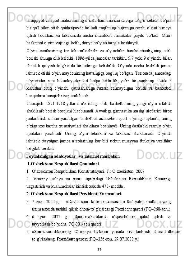 taraqqiyot va sport mahoratining o‘sishi ham ana shu davrga to‘g‘ri keladi. To‘pni
bir qo‘l bilan otish qoidasipaydo bo‘ladi, raqibning hujumiga qarshi o‘zini himoya
qilish   texnikasi   va   taktikasida   ancha   murakkab   malakalar   paydo   bo‘ladi.   Mini-
basketbol o‘yini vujudga kelib, dunyo bo’ylab tarqala boshlaydi. 
O‘yin   texnikasining   tez   takomillashishi   va   o‘yinchilar   harakatchanligining   ortib
borishi shunga olib keldiki, 1896-yilda jamoalar tarkibini 5,7 yoki 9 o‘yinchi bilan
cheklab   qo‘yish   to‘g‘risida   bir   bitimga   kelishildi.   O‘yinda   necha   kishilik   jamoa
ishtirok etishi o‘yin maydonining kattaligiga bog‘liq bo‘lgan. Tez orada jamoadagi
o‘yinchilar  soni  butunlay  standart  holga  keltirildi,  ya’ni  bir  vaqtning  o‘zida  5
kishidan   ortiq   o‘yinchi   qatnashishiga   ruxsat   etilmaydigan   bo‘ldi   va   basketbol
bosqichma-bosqich rivojlanib bordi.
I   bosqich.   1891-1918-yillarni   o‘z   ichiga   olib,   basketbolning   yangi   o‘yin   sifatida
shakllanib borish bosqichi hisoblanadi. Avvaliga gimnastika mashg‘ulotlarini biroz
jonlantirish   uchun   yaratilgan   basketbol   asta-sekin   sport   o‘yiniga   aylanib,   uning
o‘ziga xos barcha xususiyatlari shakllana boshlaydi. Uning dastlabki rasmiy o‘yin
qoidalari   yaratiladi.   Uning   o‘yin   teknikasi   va   taktikasi   shakllanadi.   O‘yinda
ishtirok   etayotgan   jamoa   a’zolarining   har   biri   uchun   muayyan   funksiya   vazifalar
belgilab beriladi.
Foydalanilgan  adabiyotlar    va internet manbalari
 1.O‘zbekiston Respublikasi Qonunlari.
1. O‘zbekiston Respublikasi Konstitutsiyasi. T.: O‘zbekiston, 2007
2. Jismoniy   tarbiya   va   sport   tugrisidagi   Uzbekiston   Respublikasi   Konuniga
uzgartirish va kushimchalar kiritish xakida 473- modda .
2. O‘zbekiston Respublikasi Prezidenti Farmonlari.
3. 7 iyun.  2022 g.   —   «Davlat   sport -ta’lim  muassasalari  faoliyatini   m utlaqo yangi
tizim asosida tashkil qilish chora-to‘g’risida»gi   Prezident qarori   (PQ–268-son, )
4. 6   iyun.   2022   g.   —   Sport   maktablarida   o‘quvchilarni   qabul   qilish   va
tayyorlash   bo‘yicha    PQ-201-son   qarori
5. « Sport   kurashlarining   Olimpiya   turlarini   yanada   rivojlantirish   chora-tadbirlari
to‘g’risida»gi   Prezident qarori   (PQ–336-son, 29.07.2022 y.)
35 