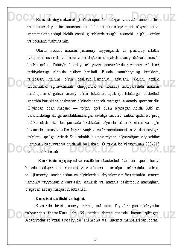 Kurs ishning dolzarbligi . Yosh sportchilar deganda avvalo umumta’lim
maktablari,oliy ta’lim muassasalari  talabalari o‘rtasidagi  sport to‘garaklari va
sport   maktablardagi   kichik  yoshli  guruhlarda  shug’ullanuvchi  o‘g’il   -  qizlar
va bolalarni tushunamiz.
Ularda   asosan   maxsus   jismoniy   tayyorgarlik   va   jismoniy   sifatlar
darajasini   oshirish   va   maxsus   mashqlarni   o‘rgatish   asosiy   dolzarb   masala
bo‘lib   qoldi.   Tabiiyki   bunday   tarbiyaviy   jarayonlarda   jismoniy   sifatlarni
tarbiyalashga   alohida   e’tibor   beriladi.   Bunda   murabbiyning   iste’dodi,
tajribalari   muhim   o‘rin   egallaydi.Jismoniy   sifatlarni   (kuch,   tezlik,
chidamlilik,   egiluvchanlik,   chaqqonlik   va   hokazo)   tarbiyalashda   maxsus
mashqlarni   o‘rgatish   asosiy   o‘rin   tutadi.Bo‘lajak   sportchilarga     basketbol
sportida har birida beshtadan o yinchi ishtirok etadigan jamoaviy sport turidir.	
ʻ
O yindan   bosh   maqsad   —   to pni   qo l   bilan   o ynagan   holda   3,05   m	
ʻ ʻ ʻ ʻ
balandlikdagi shitga mustahkamlangan savatga tushirib, imkon qadar ko proq	
ʻ
ochko   olish.   Har   bir   jamoada   beshtadan   o yinchi   ishtirok   etishi   va   og ir	
ʻ ʻ
hujumchi asosiy vazifasi hujum vaqtida va himoyalanishda savatdan qaytgan
to plarni   qo lga   kiritish.Shu   sababli   bu   pozitsiyada   o ynaydigan   o yinchilar	
ʻ ʻ ʻ ʻ
jismonan  baquvvat  va  chidamli   bo lishadi.  O rtacha  bo yi  taxminan  200-215	
ʻ ʻ ʻ
sm ni tashkil etadi.
                   Kurs ishining qaqsad va vazifalar .i basketbol	
  har	  bir	  sport	  turida
ko‘zda	
  tutilgani kabi    maqsad	  va  vazifalarni amalga	  oshirishda	  xilma-
xil	
  jismoniy	  mashqlardan   va   o‘yinlardan	  foydalaniladi.Basketbolda     asosan
jismoniy   tayyorgarlik   darajasini   oshirish   va   maxsus   basketbolik   mashqlarni
o‘rgatish   asosiy maqsad hisoblanadi. 
Kurs ishi   tuzilishi   va  hajmi.
Kurs   ishi   kirish,   asosiy   qism   ,   xulosalar,   foydalanilgan   adabiyotlar
ro‘yxatidan   iborat.Kurs   ishi   35   betdan   iborat   matnda   bayon   qilingan.
Adabiyotlar   ro‘yxati   a s o s i y , q o ‘ s h i m c h a   v a     internet manbalaridan iborat .
5 