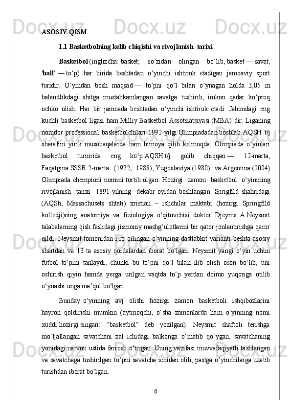 ASOSIY QISM
1.1  Basketbolning kelib chiqishi va rivojlanish  tarixi 
Basketbol   ( inglizcha :   basket ;   so zidan   olingan   bo lib,ʻ ʻ   basket   —   savat ,
' ball'   —   to p	
ʻ )   har   birida   beshtadan   o yinchi   ishtirok   etadigan   jamoaviy   sport	ʻ
turidir.   O yindan   bosh   maqsad	
ʻ   —   to pni   qo l   bilan   o ynagan   holda   3,05   m	ʻ ʻ ʻ
balandlikdagi   shitga   mustahkamlangan   savatga   tushirib,   imkon   qadar   ko proq	
ʻ
ochko   olish.   Har   bir   jamoada   beshtadan   o yinchi   ishtirok   etadi.   Jahondagi   eng	
ʻ
kuchli basketbol ligasi ham   Milliy Basketbol  Assotsiatsiyasi   (MBA) dir. Liganing
nomdor   professional   basketbolchilari   1992-yilgi   Olimpiadadan   boshlab   AQSH   t/j
sharafini   yirik   musobaqalarda   ham   himoya   qilib   kelmoqda.   Olimpiada   o yinlari	
ʻ
basketbol   turnirida   eng   ko p	
ʻ   AQSH   t/j   golib   chiqqan   —   12-marta,
Faqatgina   SSSR   2-marta   (1972,   1988),   Yugoslaviya   (1980)   va   Argentina   (2004)
Olimpiada chempioni  nomini tortib olgan.   Hozirgi    zamon   basketbol    o‘yinining
rivojlanish     tarixi     1891-yilning     dekabr   oyidan   boshlangan.   Sprigfild   shahridagi
(AQSh,   Massachusets   shtati)   xristian   –   ishchilar   maktabi   (hozirgi   Springfild
kolledji)ning   anatomiya   va   fiziologiya   o‘qituvchisi   doktor   Djeyms   A.Neysmit
talabalarning qish faslidagi jismoniy mashg‘ulotlarini bir qator jonlantirishga qaror
qildi. Neysmit  tomonidan ijro qilingan o‘yinning dastlabkit  varianti beshta asosiy
shartdan   va   13   ta   asosiy   qoidalardan   iborat   bo‘lgan.   Neysmit   yangi   o‘yin   uchun
futbol   to‘pini   tanlaydi,   chunki   bu   to‘pni   qo‘l   bilan   ilib   olish   oson   bo‘lib,   uni
oshirish   qiyin   hamda   yerga   urilgan   vaqtda   to‘p   yerdan   doimo   yuqoriga   otilib
o‘ynashi unga ma’qul bo‘lgan.
Bunday   o‘yinning     avj     olishi     hozirgi     zamon     basketboli     ishqibozlarini
hayron   qoldirishi   mumkin   (aytmoqchi,   o‘sha   zamonlarda   ham   o‘yinning   nomi
xuddi hozirgi singari:   “basketbol”   deb   yozilgan).   Neysmit   shaftoli   terishga
mo‘ljallangan   savatchani   zal   ichidagi   balkonga   o‘rnatib   qo‘ygan,   savatchaning
yonidagi narvon ustida farrosh o‘tirgan. Uning vazifasi muvvafaqiyatli tashlangan
va savatchaga tushirilgan to‘pni savatcha ichidan olib, pastga o‘yinchilarga uzatib
turishdan iborat bo‘lgan.
6 