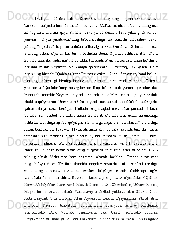 1891-yil       21-dekabrda       Springfild       kollejining       gimnastika       zalida
basketbol bo‘yicha birinchi match o‘tkaziladi. Matbaa manbalari bu o‘yinning uch
xil   tug‘ilish   sanasini   qayd   etadilar:   1891-yil   21-dekabr,   1892-yilning   15   va   20-
yanvari.   “O‘yin   yaratuvchi”ning   ta’kidlanishiga   esa   birinchi   uchrashuv   1891-
yilning   “rojestvo”   bayrami   oldidan   o‘tkazilgan   ekan.Guruhda   18   kishi   bor   edi.
Shuning   uchun   o‘yinda   har   biri   9   kishidan   iborat   2   jamoa   ishtirok   etdi.   O‘yin
ko‘pchilikka shu qadar ma’qul bo‘ldiki, tez orada o‘yin qoidasidan nusxa ko‘chirib
berishni   so‘rab   Neysmitni   xoli-joniga   qo‘yishmadi.   Keyinroq,   1892-yilda   u   o‘z
o‘yinining birinchi “Qoidalar kitobi”ni nashr ettirdi. Unda 13 ta asosiy band bo‘lib,
ularning   ko‘pchiligi   bizning   hozirgi   kunlarimizda   ham   amal   qilmoqda.   Prinsip
jihatdan   u   “Qoidalar”ning   hozirgilaridan   farqi   to‘pni   “olib   yurish”   qoidalari   deb
hisoblash   mumkin.Neysmit   o‘yinda   ishtirok   etuvchilar   sonini   qat’iy   ravishda
cheklab qo‘ymagan. Uning ta’rificha, o‘yinda uch kishidan boshlab 40 kishigacha
qatnashishiga   ruxsat   berilgan.   Holbuki,   eng   maqbul   mezon   har   jamoada   9   kishi
bo‘lishi   edi.   Futbol   o‘yinidan   nusxa   ko‘chirib   o‘yinchilarni   uchta   hujumchiga
uchta himoyachiga ajratib qo‘yilgan edi. Ularga faqat o‘z “zonalarida” o‘ynashga
ruxsat berilgan edi.1892-yil  11-martda mana shu  qoidalar asosida birinchi  marta
tomoshabinlar   huzurida   o‘yin   o‘tkazilib,   uni   tomosha   qilish   uchun   200   kishi
to‘plandi.   Talabalar   o‘z   o‘qituvchilari   bilan   o‘ynaydilar   va   5:1   hisobida   g‘olib
chiqtilar.   Shundan   keyin   o‘yin   keng   miqyosida   rivojlanib   ketdi   va   xuddi   1892-
yilning   o‘zida   Meksikada   ham   basketbol   o‘ynala   boshladi.   Oradan   biroz   vaqt
o‘tgach   Lyu   Allen   Xartford   shahrida   noqulay   savatchalarni   –   shaftoli   terishga
mo‘ljallangan   ushbu   savatlarni   simdan   to‘qilgan   silindr   shaklidagi   og‘ir
savatchalar bilan almashtirdi. Basketbol tarixidagi eng buyuk o yinchilar AQSHlikʻ
Karim Abduljabbar, Lerri Berd, Medjik Djonson, Uilt Chemberlen, Uilyam Rassel,
Maykl   Jordon   xisoblanishadi.   Zamonaviy   basketbol   yulduzlaridan   SHakil   O nil,	
ʻ
Kobi   Brayant,   Tim   Dankan,   Alen   Ayverson,   Lebron   Djeymslarni   e tirof   etish	
ʼ
mumkin.   Yevropa   basketboli   yulduzlaridan   rossiyalik   Andrey   Kirilenko,
germaniyalik   Dirk   Novitski,   ispaniyalik   Pou   Gazol,   serbiyalik   Predrag
Stoyakovich   va   fransiyalik   Toni   Parkerlarni   e tirof   etish   mumkin.     Shuningdek	
ʼ
7 