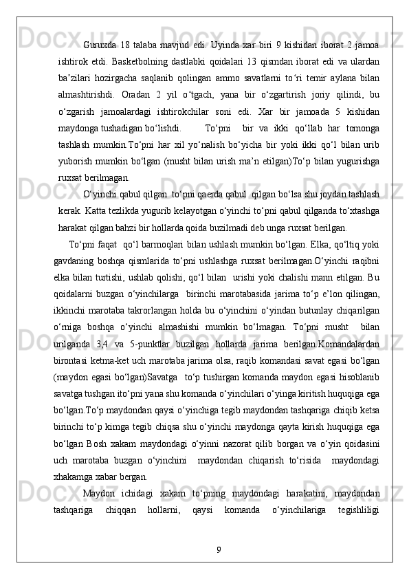 Guruxda   18   talaba   mavjud   edi.   Uyinda   xar   biri   9   kishidan   iborat   2   jamoa
ishtirok   etdi.   Basketbolning   dastlabki   qoidalari   13   qismdan   iborat   edi   va   ulardan
ba zilari   hozirgacha   saqlanib   qolingan   ammo   savatlarni   to ri   temir   aylana   bilanʼ ʻ
almashtirishdi.   Oradan   2   yil   o tgach,   yana   bir   o‘zgartirish   joriy   qilindi,   bu	
ʻ
o‘zgarish   jamoalardagi   ishtirokchilar   soni   edi.   Xar   bir   jamoada   5   kishidan
maydonga tushadigan bo lishdi.	
ʻ     To‘pni     bir   va   ikki   qo‘llab   har   tomonga
tashlash   mumkin.To‘pni   har   xil   yo‘nalish   bo‘yicha   bir   yoki   ikki   qo‘l   bilan   urib
yuborish   mumkin   bo‘lgan   (musht   bilan   urish   ma’n  etilgan)To‘p   bilan   yugurishga
ruxsat berilmagan.
O‘yinchi qabul qilgan  to‘pni qaerda qabul  qilgan bo‘lsa shu joydan tashlash
kerak. Katta tezlikda yugurib kelayotgan o‘yinchi to‘pni qabul qilganda to‘xtashga
harakat qilgan bahzi bir hollarda qoida buzilmadi deb unga ruxsat berilgan.
         To‘pni faqat   qo‘l barmoqlari bilan ushlash mumkin bo‘lgan. Elka, qo‘ltiq yoki
gavdaning   boshqa   qismlarida   to‘pni   ushlashga   ruxsat   berilmagan.O‘yinchi   raqibni
elka bilan turtishi, ushlab qolishi, qo‘l bilan   urishi yoki chalishi  mann etilgan. Bu
qoidalarni   buzgan   o‘yinchilarga     birinchi   marotabasida   jarima   to‘p   e’lon   qilingan,
ikkinchi   marotaba   takrorlangan   holda   bu   o‘yinchini   o‘yindan   butunlay   chiqarilgan
o‘rniga   boshqa   o‘yinchi   almashishi   mumkin   bo‘lmagan.   To‘pni   musht     bilan
urilganda   3,4   va   5-punktlar   buzilgan   hollarda   jarima   berilgan.Komandalardan
birontasi ketma-ket uch marotaba jarima olsa, raqib komandasi savat  egasi bo‘lgan
(maydon   egasi   bo‘lgan)Savatga     to‘p   tushirgan   komanda   maydon   egasi   hisoblanib
savatga tushgan ito‘pni yana shu komanda o‘yinchilari o‘yinga kiritish huquqiga ega
bo‘lgan.To‘p maydondan qaysi o‘yinchiga tegib maydondan tashqariga chiqib ketsa
birinchi to‘p kimga tegib chiqsa shu o‘yinchi maydonga qayta kirish huquqiga ega
bo‘lgan   Bosh   xakam   maydondagi   o‘yinni   nazorat   qilib   borgan   va   o‘yin   qoidasini
uch   marotaba   buzgan   o‘yinchini     maydondan   chiqarish   to‘risida     maydondagi
xhakamga xabar bergan.
Maydon   ichidagi   xakam   to‘pning   maydondagi   harakatini,   maydondan
tashqariga   chiqqan   hollarni,   qaysi   komanda   o‘yinchilariga   tegishliligi
9 