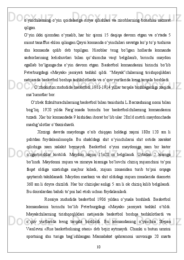 o‘yinchilarning   o‘yin   qoidalariga   rioya   qilishlari   va   xisoblarning   borishini   nazorat
qilgan.
O‘yin   ikki   qismdan   o‘ynalib,   har   bir   qismi   15   daqiqa   davom   etgan   va   o‘rtada   5
minut tanaffus ehlon qilingan.Qaysi komanda o‘yinchilari savatga ko‘p to‘p tushirsa
shu   komanda   q olib   deb   topilgan.   Hisoblar   teng   bo‘lgan   hollarda   komanda
sarkorlarining   kelishuvlari   bilan   qo‘shimcha   vaqt   belgilanib,   birinchi   maydon
egallab   bo‘lgungacha   o‘yin   davom   etgan.   Basketbol   komandasini   birinchi   bo‘lib
Peterburgdagi   «Mayak»   jamiyati   tashkil   q ildi.   “ Mayak ” chilarning   tirishqoqliklari
natijasida basketbol boshqa  tashkilotlarda va o‘quv yurtlarida keng tarqala boshladi.
       O‘zbekiston xududida basketbol 1913-1914 yillar tarqala boshlaganligi xaqida
ma’lumotlar bor.
     O‘zbek fizkulturachilarning basketbol bilan tanishishi L.Barxashning nomi bilan
bog’liq.   1920   yilda   Farg’onada   birinchi   bor   basketbolchilarning   komandasini
tuzadi. Xar bir komandada 9 kishidan iborat bo‘lib ular 28x16 metrli maydonchada
mashg’ulotlar o‘tkazishard i.
Xozirgi   davrda   maydonga   o‘sib   chiqqan   holdagi   xajmi   180x   120   sm   li
pshtdan   foydalanilmoqda.   Bu   shakldagi   shit   o‘yinchilarni   shit   ostida   xarakat
qilishiga   xam   xalakit   bermaydi.   Basketbol   o‘yini   maydoniga   xam   bir   kator
o‘zgartirishlar   kiritildi.   Maydon   xajmi   15x28   m   belgilandi.   Urtadan   2   kismga
bo‘lindi. Maydonni xujum va ximoya kismiga bo‘luvchi   chiziq xujumchini to‘pni
faqat   oldiga   uzatishga   majbur   kiladi,   xujum   zonasidan   turib   to‘pni   orqaga
qaytarish takiklanadi. Maydon markazi va shit oldidagi xujum zonalarida diametri
360 sm li doyra chizildi. Har bir chiziqlar anligi 5 sm li ok chiziq kilib belgilandi.
Bu doiralardan bahsli to‘pni hal etish uchun foydalaniladi.
                  Rossiya   xududida   basketbol   1906   yildan   o‘ynala   boshladi.   Basketbol
komandasini   birinchi   bo‘lib   Peterburgdagi   «Mayak»   jamiyati   tashkil   o‘tildi.
Mayakchilarning   tirishqoqliklari   natijasida   basketbol   boshqa   tashkilotlardi   va
o‘quv   yurtlarida   keng   tarqala   boshladi.   Bu   komandaning   o‘yinchisi   Stepan
Vasilevni  «Rus basketbolining otasi» deb bejiz aytmaydi. Chunki  u butun umrini
sportning   shu   turiga   ba g’ ishlangan   Mamalakat   qahramoni   unvoniga   20   marta
10 