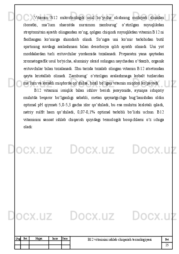 № Хужжат
Изм
25Bet
B12 vitminini ishlab chiqarish texnologiyasiSanaImzoBet
Hujjat
O'zg Vitamin   B12   mikrobiologik   usul   bo‘yicha   olishning   mohiyati   shundan
iboratki,   ma’lum   sharoitda   nursimon   zamburug’   o‘stirilgan   suyuqlikdan
streptomitsin ajratib olingandan so‘ng, qolgan chiqindi suyuqlikdan vitamin B12 ni
faollangan   ko‘mirga   shimdirib   olindi.   So‘ngra   uni   ko‘mir   tarkibidan   butil
spirtining   suvdagi   aralashmasi   bilan   desorbsiya   qilib   ajratib   olinadi.   Uni   yot
moddalardan   turli   erituvchilar   yordamida   tozalanadi.   Preparatni   yana   qaytadan
xromatografik usul bo'yicha, aluminiy oksid solingan naychadan o‘tkazib, organik
erituvchilar   bilan   tozalanadi.   Shu   tarzda   tozalab   olingan   vitamin   B12   atsetondan
qayta   kristallab   olinadi.   Zamburug’   o‘stirilgan   aralashmaga   kobalt   tuzlaridan
ma’lum va kerakli miqdorda qo‘shilsa, hosil bo’lgan vitamin miqdori ko‘payadi. 
B12   vitamini   issiqlik   bilan   ishlov   berish   jarayonida,   ayniqsa   ishqoriy
muhitda   beqaror   bo lganligi   sababli,   metan   qaynatgichga   bug lanishdan   oldinʻ ʻ
optimal  pH  qiymati  5,0-5,3 gacha  xlor  qo shiladi,  bu esa  muhitni   kislotali  qiladi,	
ʻ
natriy   sulfit   ham   qo shiladi,   0,07-0,1%   optimal   tarkibli   bo lishi   uchun.   B12	
ʻ ʻ
vitaminini   sanoat   ishlab   chiqarish   quyidagi   texnologik   bosqichlarni   o z   ichiga	
ʻ
oladi: 