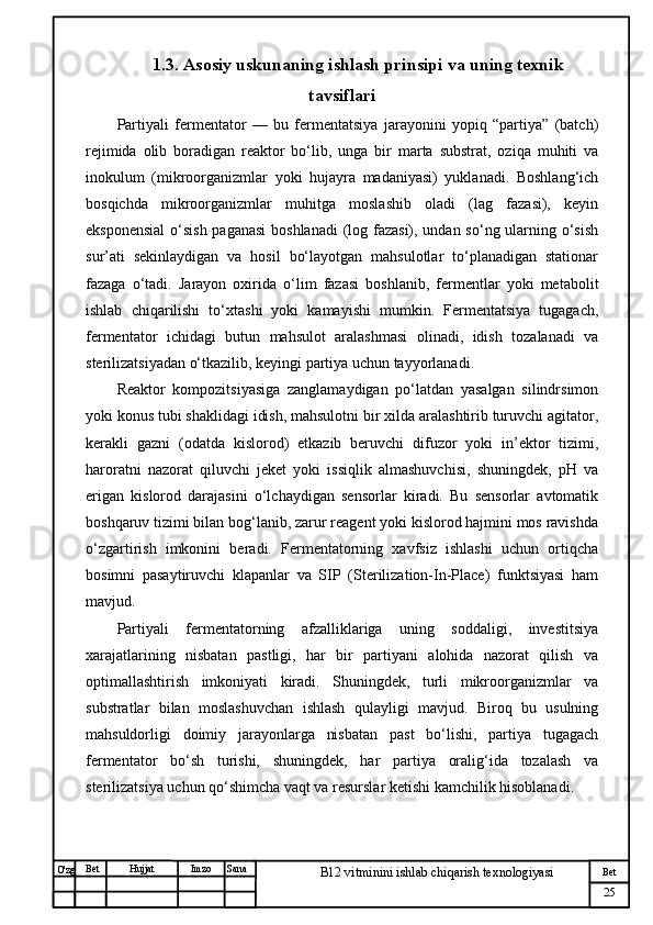 № Хужжат
Изм
25Bet
B12 vitminini ishlab chiqarish texnologiyasiSanaImzoBet
Hujjat
O'zg 1.3. Asosiy uskunaning ishlash prinsipi va  uning texnik
tavsiflari
Partiyali   fermentator   —   bu   fermentatsiya   jarayonini   yopiq   “partiya”   (batch)
rejimida   olib   boradigan   reaktor   bo‘lib,   unga   bir   marta   substrat,   oziqa   muhiti   va
inokulum   (mikroorganizmlar   yoki   hujayra   madaniyasi)   yuklanadi.   Boshlang‘ich
bosqichda   mikroorganizmlar   muhitga   moslashib   oladi   (lag   fazasi),   keyin
eksponensial  o‘sish paganasi  boshlanadi  (log fazasi), undan so‘ng ularning o‘sish
sur’ati   sekinlaydigan   va   hosil   bo‘layotgan   mahsulotlar   to‘planadigan   stationar
fazaga   o‘tadi.   Jarayon   oxirida   o‘lim   fazasi   boshlanib,   fermentlar   yoki   metabolit
ishlab   chiqarilishi   to‘xtashi   yoki   kamayishi   mumkin.   Fermentatsiya   tugagach,
fermentator   ichidagi   butun   mahsulot   aralashmasi   olinadi,   idish   tozalanadi   va
sterilizatsiyadan o‘tkazilib, keyingi partiya uchun tayyorlanadi.
Reaktor   kompozitsiyasiga   zanglamaydigan   po‘latdan   yasalgan   silindrsimon
yoki konus tubi shaklidagi idish, mahsulotni bir xilda aralashtirib turuvchi agitator,
kerakli   gazni   (odatda   kislorod)   etkazib   beruvchi   difuzor   yoki   in’ektor   tizimi,
haroratni   nazorat   qiluvchi   jeket   yoki   issiqlik   almashuvchisi,   shuningdek,   pH   va
erigan   kislorod   darajasini   o‘lchaydigan   sensorlar   kiradi.   Bu   sensorlar   avtomatik
boshqaruv tizimi bilan bog‘lanib, zarur reagent yoki kislorod hajmini mos ravishda
o‘zgartirish   imkonini   beradi.   Fermentatorning   xavfsiz   ishlashi   uchun   ortiqcha
bosimni   pasaytiruvchi   klapanlar   va   SIP   (Sterilization-In-Place)   funktsiyasi   ham
mavjud.
Partiyali   fermentatorning   afzalliklariga   uning   soddaligi,   investitsiya
xarajatlarining   nisbatan   pastligi,   har   bir   partiyani   alohida   nazorat   qilish   va
optimallashtirish   imkoniyati   kiradi.   Shuningdek,   turli   mikroorganizmlar   va
substratlar   bilan   moslashuvchan   ishlash   qulayligi   mavjud.   Biroq   bu   usulning
mahsuldorligi   doimiy   jarayonlarga   nisbatan   past   bo‘lishi,   partiya   tugagach
fermentator   bo‘sh   turishi,   shuningdek,   har   partiya   oralig‘ida   tozalash   va
sterilizatsiya uchun qo‘shimcha vaqt va resurslar ketishi kamchilik hisoblanadi. 