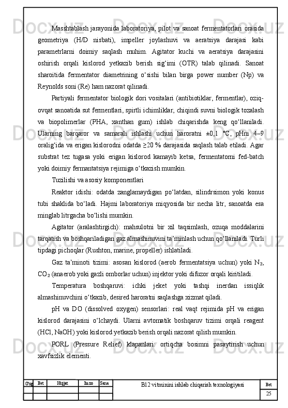 № Хужжат
Изм
25Bet
B12 vitminini ishlab chiqarish texnologiyasiSanaImzoBet
Hujjat
O'zg Masshtablash  jarayonida laboratoriya, pilot  va sanoat  fermentatorlari orasida
geometriya   (H/D   nisbati),   impeller   joylashuvi   va   aeratsiya   darajasi   kabi
parametrlarni   doimiy   saqlash   muhim.   Agitator   kuchi   va   aeratsiya   darajasini
oshirish   orqali   kislorod   yetkazib   berish   sig‘imi   (OTR)   talab   qilinadi.   Sanoat
sharoitida   fermentator   diametrining   o‘sishi   bilan   birga   power   number   (Np)   va
Reynolds soni (Re) ham nazorat qilinadi.
Partiyali fermentator biologik dori vositalari  (antibiotiklar, fermentlar), oziq-
ovqat sanoatida sut fermentlari, spirtli ichimliklar, chiqindi suvni biologik tozalash
va   biopolimerlar   (PHA,   xanthan   gum)   ishlab   chiqarishda   keng   qo‘llaniladi.
Ularning   barqaror   va   samarali   ishlashi   uchun   haroratni   ±0,1   °C,   pHni   4–9
oralig‘ida va erigan kislorodni odatda ≥20 % darajasida saqlash talab etiladi. Agar
substrat   tez   tugasa   yoki   erigan   kislorod   kamayib   ketsa,   fermentatorni   fed-batch
yoki doimiy fermantatsiya rejimiga o‘tkazish mumkin.
Tuzilishi va asosiy komponentlari
Reaktor   idishi :   odatda   zanglamaydigan   po‘latdan,   silindrsimon   yoki   konus
tubi   shaklida   bo‘ladi.   Hajmi   laboratoriya   miqyosida   bir   necha   litr,   sanoatda   esa
minglab litrgacha bo‘lishi mumkin.
Agitator   (aralashtirgich) :   mahsulotni   bir   xil   taqsimlash,   ozuqa   moddalarini
tarqatish va boshqariladigan gaz almashinuvini ta’minlash uchun qo‘llaniladi. Turli
tipdagi pichoqlar (Rushton, marine, propeller) ishlatiladi.
Gaz   ta’minoti   tizimi :   asosan   kislorod   (aerob   fermentatsiya   uchun)   yoki   N ,₂
CO  (anaerob yoki gazli omborlar uchun) injektor yoki difuzor orqali kiritiladi.	
₂
Temperatura   boshqaruvi :   ichki   jeket   yoki   tashqi   inerdan   issiqlik
almashinuvchini o‘tkazib, desired haroratni saqlashga xizmat qiladi.
pH   va   DO   (dissolved   oxygen)   sensorlari :   real   vaqt   rejimida   pH   va   erigan
kislorod   darajasini   o‘lchaydi.   Ularni   avtomatik   boshqaruv   tizimi   orqali   reagent
(HCl, NaOH) yoki kislorod yetkazib berish orqali nazorat qilish mumkin.
PORL   (Pressure   Relief)   klapanlari :   ortiqcha   bosimni   pasaytirish   uchun
xavfsizlik elementi. 