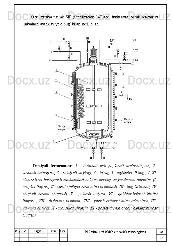 № Хужжат
Изм
25Bet
B12 vitminini ishlab chiqarish texnologiyasiSanaImzoBet
Hujjat
O'zg Sterilizatsiya tizimi : SIP (Sterilization-In-Place)  funktsiyasi  orqali reaktor va
liniyalarni avtoklav yoki bug‘ bilan steril qiladi.
Partiyali   fermentator:   1   -   turbinali   uch   pog'onali   aralashtirgich,   2   -
sovutish batareyasi, 3 - seksiyali  ko'ylagi, 4 - to'siq, 5 - pufakcha, P-bug'; I -XI -
o'chirish   va   boshqarish   moslamalari   bo'lgan   moddiy   va   yordamchi   quvurlar   (I   -
urug'lik liniyasi, II - steril siqilgan havo bilan ta'minlash, III - bug 'ta'minoti, IV -
chiqindi   havoni   chiqarish,   V   -   yuklash   liniyasi,   VI   -   qo'shimchalarni   kiritish
liniyasi   ,   VII   -   defoamer   ta'minoti,   VIII   -   yuvish   eritmasi   bilan   ta'minlash,   IX   –
namuna   oluvchi,  X   -   mahsulot   chiqishi,   XI   -   pastki   drenaj   orqali   kanalizatsiyaga
chiqish) 