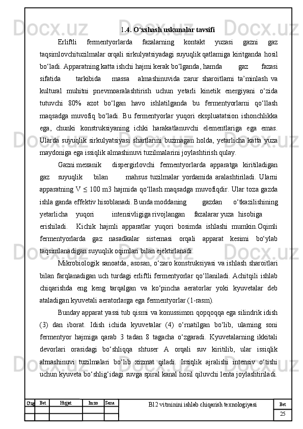 № Хужжат
Изм
25Bet
B12 vitminini ishlab chiqarish texnologiyasiSanaImzoBet
Hujjat
O'zg 1 .4. O‘xshash uskunalar tavsifi  
Erliftli   fermentyorlarda   fazalarning   kontakt   yuzasi   gazni   gaz
taqsimlovchituzilmalar orqali sirkulyatsiyadagi suyuqlik qatlamiga  kiritganda   hosil
bo‘ladi. Apparatning katta ishchi hajmi kerak bo‘lganda, hamda gaz           fazasi
sifatida tarkibida massa     almashinuvida zarur   sharoitlarni   ta’minlash   va
kultural   muhitni   pnevmoaralashtirish   uchun   yetarli   kinetik   energiyani   o‘zida
tutuvchi   80%   azot   bo‘lgan   havo   ishlatilganda   bu   fermentyorlarni   qo‘llash
maqsadga   muvofiq   bo‘ladi.   Bu   fermentyorlar   yuqori   ekspluatatsion   ishonchlikka
ega,   chunki   konstruksiyaning   ichki   harakatlanuvchi   elementlariga   ega   emas.
Ularda   suyuqlik   sirkulyatsiyasi   shartlarini   buzmagan   holda,   yetarlicha   katta   yuza
maydoniga ega issiqlik almashinuvi tuzilmalarini joylashtirish qulay.
Gazni mexanik dispergirlovchi   fermentyorlarda   apparatga   kiritiladigan
gaz suyuqlik bilan             mahsus   tuzilmalar   yordamida   aralashtiriladi.   Ularni
apparatning V ≤ 100 m3 hajmida qo‘llash maqsadga muvofiqdir. Ular toza gazda
ishla ganda effektiv hisoblanadi. Bunda moddaning gazdan   o‘tkazilishining
yetarlicha yuqori intensivligiga rivojlangan     fazalarar yuza hisobiga
erishiladi.     Kichik   hajmli   apparatlar   yuqori   bosimda   ishlashi   mumkin.Oqimli
fermentyorlarda   gaz   nasadkalar   sistemasi   orqali   apparat   kesimi   bo‘ylab
taqsimlanadigan suyuqlik oqimlari bilan ejektirlanadi.
Mikrobiologik sanoatda, asosan, o‘zaro konstruksiyasi va ishlash sharoitlari
bilan farqlanadigan uch  turdagi  erliftli   fermentyorlar   qo‘llaniladi.  Achitqili  ishlab
chiqarishda   eng   keng   tarqalgan   va   ko‘pincha   aeratorlar   yoki   kyuvetalar   deb
ataladigan kyuvetali aeratorlarga ega fermentyorlar (1-rasm).
Bunday apparat yassi tub qismi va konussimon qopqoqqa ega silindrik idish
(3)   dan   iborat.   Idish   ichida   kyuvetalar   (4)   o‘rnatilgan   bo‘lib,   ularning   soni
fermentyor   hajmiga   qarab   3   tadan   8   tagacha   o‘zgaradi.   Kyuvetalarning   ikkitali
devorlari   orasidagi   bo‘shliqqa   shtuser   A   orqali   suv   kiritilib,   ular   issiqlik
almashinuvi   tuzilmalari   bo‘lib   xizmat   qiladi.   Issiqlik   ajralishi   intensiv   o‘tishi
uchun kyuveta bo‘shlig‘idagi suvga spiral kanal hosil qiluvchi lenta joylashtiriladi. 