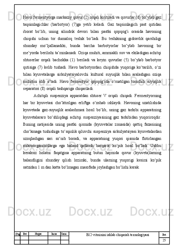 № Хужжат
Изм
25Bet
B12 vitminini ishlab chiqarish texnologiyasiSanaImzoBet
Hujjat
O'zg Havo fermentyorga markaziy quvur (2) orqali kiritiladi va quvurlar (6) bo‘ylab gaz
taqsimlagichlar   (barbotyor)   (7)ga   yetib   keladi.   Gaz   taqsimlagich   past   qutidan
iborat   bo‘lib,   uning   silindrik   devori   bilan   pastki   qopqog‘i   orasida   havoning
chiqishi   uchun   tor   dumaloq   teshik   bo‘ladi.   Bu   teshikning   gidravlik   qarshiligi
shunday   mo‘ljallanadiki,   bunda   barcha   barbotyorlar   bo‘ylab   havoning   bir
me’yorda berilishi ta’minlanadi. Oziqa muhiti, ammiakli suv va ekiladigan achitqi
shtuserlar   orqali   bachokka   (1)   beriladi   va   keyin   quvurlar   (5)   bo‘ylab   barbotyor
qutisiga   (7)   kelib   tushadi.   Havo   barbotyordan   chiqishda   yuqoriga   ko‘tarilib,   o‘zi
bilan   kyuvetalarga   sirkulyatsiyalovchi   kultural   suyuqlik   bilan   aralashgan   oziqa
muhitini   olib   o‘tadi.   Havo   fermentyor   qopqog‘ida   o‘rnatilgan   tomchili   suyuqlik
separatori (8) orqali tashqariga chiqariladi. 
Achitqili   suspenziya   apparatdan   shtuser   V   orqali   chiqadi.   Fermentyorning
har   bir   kyuvetasi   cho‘ktirilgan   erliftga   o‘xshab   ishlaydi.   Havoning   uzatilishida
kyuvetada   gaz-suyuqlik   aralashmasi   hosil   bo‘lib,   uning   gaz   tarkibi   apparatining
kyuvetalararo   bo‘shliqdagi   achitqi   suspenziyasining   gaz   tarkibidan   yuqoriroqdir.
Buning   natijasida   uning   pastki   qismida   (kyuvetalar   zonasida)   qattiq   fazasining
cho‘kmaga tushishiga to‘sqinlik qiluvchi suspenziya sirkulyatsiyasi kyuvetalardan
uzoqlashgan   sari   so‘nib   boradi,   va   apparatning   yuqori   qismida   flotirlangan
mikroorganizmlarga   ega   baland   qatlamli   barqaror   ko‘pik   hosil   bo‘ladi.   Ushbu
keraksiz   holatni   faqatgina   apparatning   butun   hajmida   quvur   (kyuveta)larning
balandligini   shunday   qilish   lozimki,   bunda   ularning   yuqorigi   kesimi   ko‘pik
satxidan 1 m dan katta bo‘lmagan masofada joylashgan bo‘lishi kerak. 