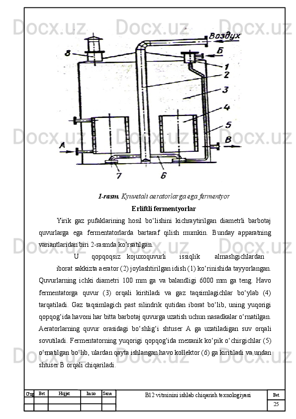 № Хужжат
Изм
25Bet
B12 vitminini ishlab chiqarish texnologiyasiSanaImzoBet
Hujjat
O'zg 1-rasm.  Kyuvetali aeratorlarga ega fermentyor
Erliftli fermentyorlar
Yirik   gaz   pufaklarining   hosil   bo‘lishini   kichraytirilgan   diametrli   barbotaj
quvurlarga   ega   fermentatorlarda   bartaraf   qilish   mumkin.   Bunday   apparatning
variantlaridan biri 2-rasmda ko‘rsatilgan.
U qopqoqsiz kojuxoquvurli issiqlik almashgichlardan
iborat sakkizta aerator (2) joylashtirilgan idish (1) ko‘rinishida tayyorlangan.
Quvurlarning   ichki   diametri   100   mm   ga   va   balandligi   6000   mm   ga   teng.   Havo
fermentatorga   quvur   (3)   orqali   kiritiladi   va   gaz   taqsimlagichlar   bo‘ylab   (4)
tarqatiladi.   Gaz   taqsimlagich   past   silindrik   qutidan   iborat   bo‘lib,   uning   yuqorigi
qopqog‘ida havoni har bitta barbotaj quvurga uzatish uchun nasadkalar o‘rnatilgan.
Aeratorlarning   quvur   orasidagi   bo‘shlig‘i   shtuser   A   ga   uzatiladigan   suv   orqali
sovutiladi. Fermentatorning yuqorigi qopqog‘ida mexanik ko‘pik o‘chirgichlar (5)
o‘rnatilgan bo‘lib, ulardan qayta ishlangan havo kollektor (6) ga kiritiladi va undan
shtuser B orqali chiqariladi. 