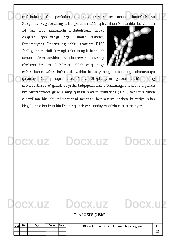 № Хужжат
Изм
25Bet
B12 vitminini ishlab chiqarish texnologiyasiSanaImzoBet
Hujjat
O'zg molekulalar,   shu   jumladan   antibiotik   streptomitsin   ishlab   chiqariladi   va
Streptomyces griseusning to'liq genomini tahlil qilish shuni ko'rsatdiki, bu shtamm
34   dan   ortiq   ikkilamchi   metabolitlarni   ishlab
chiqarish   qobiliyatiga   ega.   Bundan   tashqari,
Streptomyces   Griseusning   ichki   sitoxrom   P450
faolligi   potentsiali   keyingi   toksikologik   baholash
uchun   farmatsevtika   vositalarining   odamga
o'xshash   dori   metabolitlarini   ishlab   chiqarishga
imkon   berish   uchun   ko'rsatildi.   Ushbu   bakteriyaning   biotexnologik   ahamiyatiga
qaramay,   doimiy   oqim   biokatalizida   Streptomyces   griseus   biofilmlarining
imkoniyatlarini o'rganish bo'yicha tadqiqotlar hali o'tkazilmagan. Ushbu maqolada
biz   Streptomyces   griseus   ning   quvurli   biofilm   reaktorida   (TBR)   yetishtirilganda
o tkazilgan   birinchi   tadqiqotlarini   tasvirlab   beramiz   va   boshqa   bakteriya   bilanʻ
birgalikda etishtirish biofilm barqarorligini qanday yaxshilashini baholaymiz.
II. ASOSIY QISM 