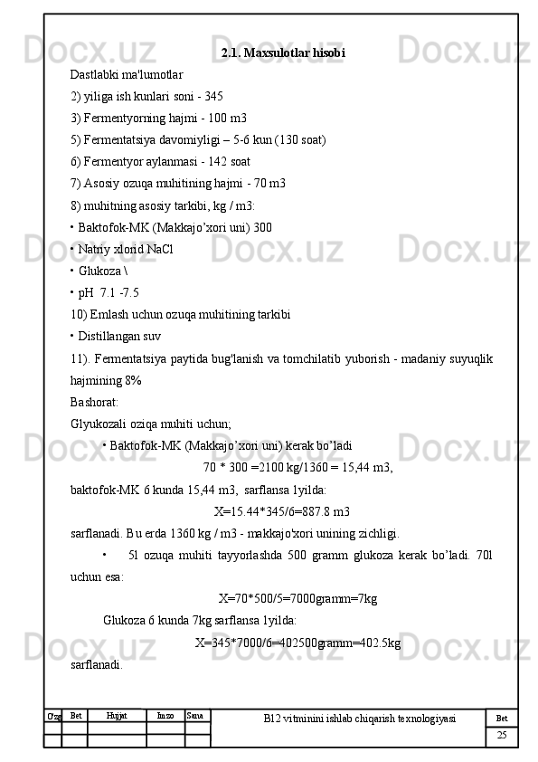 № Хужжат
Изм
25Bet
B12 vitminini ishlab chiqarish texnologiyasiSanaImzoBet
Hujjat
O'zg 2.1. Maxsulotlar hisobi
Dastlabki ma'lumotlar 
2) yiliga ish kunlari soni - 345
3) Fermentyorning hajmi - 100 m3
5) Fermentatsiya davomiyligi – 5-6 kun (130 soat)
6) Fermentyor aylanmasi - 142 soat
7) Asosiy ozuqa muhitining hajmi - 70 m3
8) muhitning asosiy tarkibi, kg / m3:
• Baktofok-MK (Makkajo’xori uni) 300
• Natriy xlorid NaCl 
• Glukoza \
• pH  7.1 -7.5
10) Emlash uchun ozuqa muhitining tarkibi
• Distillangan suv 
11). Fermentatsiya paytida bug'lanish va tomchilatib yuborish - madaniy suyuqlik
hajmining 8%
Bashorat:
Glyukozali oziqa muhiti uchun;
• Baktofok-MK (Makkajo’xori uni) kerak bo’ladi
70 * 300 =2100 kg/1360 = 15,44 m3,
baktofok-MK 6 kunda 15,44 m3,  sarflansa 1yilda:
X=15.44*345/6=887.8 m3
sarflanadi. Bu erda 1360 kg / m3 - makkajo'xori unining zichligi.
•         5l   ozuqa   muhiti   tayyorlashda   500   gramm   glukoza   kerak   bo’ladi.   70l
uchun esa:
X=70*500/5=7000gramm=7kg
Glukoza 6 kunda 7kg sarflansa 1yilda:
X=345*7000/6=402500gramm=402.5kg  
sarflanadi. 