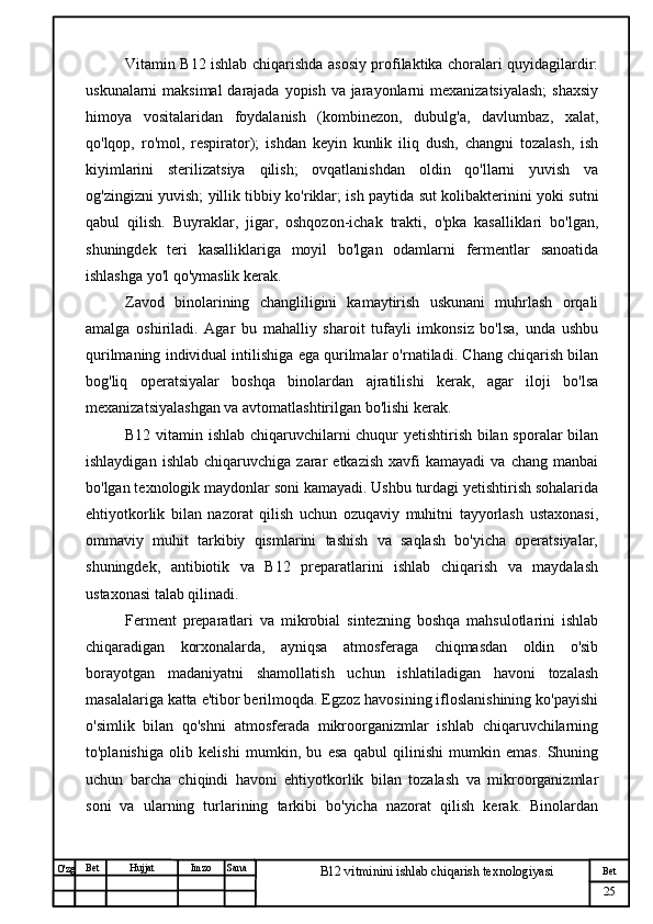 № Хужжат
Изм
25Bet
B12 vitminini ishlab chiqarish texnologiyasiSanaImzoBet
Hujjat
O'zg Vitamin B12 ishlab chiqarishda asosiy profilaktika choralari quyidagilardir:
uskunalarni  maksimal  darajada yopish va jarayonlarni mexanizatsiyalash;  shaxsiy
himoya   vositalaridan   foydalanish   (kombinezon,   dubulg'a,   davlumbaz,   xalat,
qo'lqop,   ro'mol,   respirator);   ishdan   keyin   kunlik   iliq   dush,   changni   tozalash,   ish
kiyimlarini   sterilizatsiya   qilish;   ovqatlanishdan   oldin   qo'llarni   yuvish   va
og'zingizni yuvish; yillik tibbiy ko'riklar; ish paytida sut kolibakterinini yoki sutni
qabul   qilish.   Buyraklar,   jigar,   oshqozon-ichak   trakti,   o'pka   kasalliklari   bo'lgan,
shuningdek   teri   kasalliklariga   moyil   bo'lgan   odamlarni   fermentlar   sanoatida
ishlashga yo'l qo'ymaslik kerak.
Zavod   binolarining   changliligini   kamaytirish   uskunani   muhrlash   orqali
amalga   oshiriladi.   Agar   bu   mahalliy   sharoit   tufayli   imkonsiz   bo'lsa,   unda   ushbu
qurilmaning individual intilishiga ega qurilmalar o'rnatiladi. Chang chiqarish bilan
bog'liq   operatsiyalar   boshqa   binolardan   ajratilishi   kerak,   agar   iloji   bo'lsa
mexanizatsiyalashgan va avtomatlashtirilgan bo'lishi kerak.
B12   vitamin ishlab chiqaruvchilarni chuqur yetishtirish bilan sporalar bilan
ishlaydigan   ishlab   chiqaruvchiga  zarar   etkazish   xavfi   kamayadi   va   chang  manbai
bo'lgan texnologik maydonlar soni kamayadi. Ushbu turdagi yetishtirish sohalarida
ehtiyotkorlik   bilan   nazorat   qilish   uchun   ozuqaviy   muhitni   tayyorlash   ustaxonasi,
ommaviy   muhit   tarkibiy   qismlarini   tashish   va   saqlash   bo'yicha   operatsiyalar,
shuningdek,   antibiotik   va   B12   preparatlarini   ishlab   chiqarish   va   maydalash
ustaxonasi talab qilinadi.
Ferment   preparatlari   va   mikrobial   sintezning   boshqa   mahsulotlarini   ishlab
chiqaradigan   korxonalarda,   ayniqsa   atmosferaga   chiqmasdan   oldin   o'sib
borayotgan   madaniyatni   shamollatish   uchun   ishlatiladigan   havoni   tozalash
masalalariga katta e'tibor berilmoqda. Egzoz havosining ifloslanishining ko'payishi
o'simlik   bilan   qo'shni   atmosferada   mikroorganizmlar   ishlab   chiqaruvchilarning
to'planishiga   olib   kelishi   mumkin,   bu   esa   qabul   qilinishi   mumkin   emas.   Shuning
uchun   barcha   chiqindi   havoni   ehtiyotkorlik   bilan   tozalash   va   mikroorganizmlar
soni   va   ularning   turlarining   tarkibi   bo'yicha   nazorat   qilish   kerak.   Binolardan 