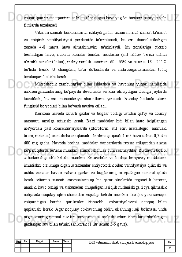 № Хужжат
Изм
25Bet
B12 vitminini ishlab chiqarish texnologiyasiSanaImzoBet
Hujjat
O'zg chiqarilgan mikroorganizmlar bilan ifloslangan havo yog 'va bosimni pasaytiruvchi
filtrlarda tozalanadi.
Vitamin sanoati korxonalarida ishlaydiganlar uchun normal sharoit ta'minot
va   chiqindi   ventilyatsiyasi   yordamida   ta'minlanadi,   bu   esa   shamollatiladigan
xonada   4-8   marta   havo   almashinuvini   ta'minlaydi.   Ish   xonalariga   etkazib
beriladigan   havo,   maxsus   xonalar   bundan   mustasno   (sirt   ishlov   berish   uchun
o'simlik   xonalari   bilan),  nisbiy   namlik  taxminan   60  -   65%   va  harorat   18   -   20°  C
bo'lishi   kerak.   U   changdan,   ba'zi   do'konlarda   va   mikroorganizmlardan   to'liq
tozalangan bo'lishi kerak. 
Mikroskopik   zamburug'lar   bilan   ishlashda   va   havoning   yuqori   namligida
mikroorganizmlarning   ko'payishi   devorlarda   va   kira   olmaydigan   changli   joylarda
kuzatiladi,   bu   esa   antisanitariya   sharoitlarini   yaratadi.   Bunday   hollarda   ularni
fungitsid bo'yoqlari bilan bo'yash tavsiya etiladi.
Korxona   havoda   zaharli   gazlar   va   bug'lar   borligi   ustidan   qat'iy   va   doimiy
nazoratni   amalga   oshirishi   kerak.   Ba'zi   moddalar   hidi   bilan   hatto   belgilangan
me'yordan   past   konsentratsiyalarda   (xloroform,   etil   efir,   asetaldegid,   ammiak,
brom, metanol) osonlikcha aniqlanadi - birikmaga qarab 1 m3 havo uchun 0,3 dan
600   mg   gacha.   Havoda   boshqa   moddalar   standartlarda   ruxsat   etilganidan   ancha
ko'p miqdorda bo'lishi mumkin, ammo ishchilar buni sezmaydilar. Bu xavfli bo'lib,
zaharlanishga   olib   kelishi   mumkin.   Erituvchilar   va   boshqa   kimyoviy   moddalarni
ishlatishni o'z ichiga olgan ustaxonalar ehtiyotkorlik bilan ventilyatsiya qilinishi va
ushbu   xonalar   havosi   zaharli   gazlar   va   bug'larning   mavjudligini   nazorat   qilish
kerak.   vitamin   sanoati   korxonalarining   bir   qator   binolarida   tegmaslik   harorat,
namlik, havo tezligi va uskunadan chiqadigan issiqlik nurlanishiga rioya qilmaslik
natijasida noqulay iqlim sharoitlari vujudga kelishi mumkin. Issiqlik yoki sovuqni
chiqaradigan   barcha   qurilmalar   ishonchli   izolyatsiyalovchi   qopqoq   bilan
qoplanishi  kerak. Agar noqulay ob-havoning oldini olishning iloji bo'lmasa,  unda
organizmning normal  suv-tuz muvozanatini  saqlash  uchun ishchilarni  sho'rlangan
gazlangan suv bilan ta'minlash kerak (1 litr uchun 3-5 g tuz). 