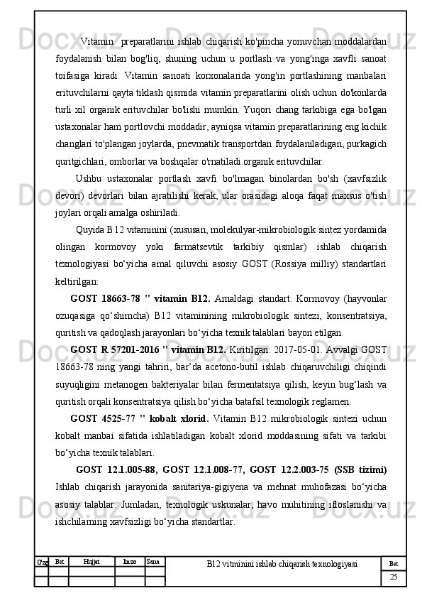 № Хужжат
Изм
25Bet
B12 vitminini ishlab chiqarish texnologiyasiSanaImzoBet
Hujjat
O'zg Vitamin     preparatlarini   ishlab   chiqarish   ko'pincha   yonuvchan   moddalardan
foydalanish   bilan   bog'liq,   shuning   uchun   u   portlash   va   yong'inga   xavfli   sanoat
toifasiga   kiradi.   Vitamin   sanoati   korxonalarida   yong'in   portlashining   manbalari
erituvchilarni qayta tiklash qismida vitamin preparatlarini olish uchun do'konlarda
turli  xil  organik erituvchilar  bo'lishi  mumkin. Yuqori chang tarkibiga ega bo'lgan
ustaxonalar ham portlovchi moddadir, ayniqsa vitamin preparatlarining eng kichik
changlari to'plangan joylarda, pnevmatik transportdan foydalaniladigan, purkagich
quritgichlari, omborlar va boshqalar o'rnatiladi.organik erituvchilar. 
Ushbu   ustaxonalar   portlash   xavfi   bo'lmagan   binolardan   bo'sh   (xavfsizlik
devori)   devorlari   bilan   ajratilishi   kerak,   ular   orasidagi   aloqa   faqat   maxsus   o'tish
joylari orqali amalga oshiriladi.
Quyida B12 vitaminini (xususan, molekulyar-mikrobiologik sintez yordamida
olingan   kormovoy   yoki   farmatsevtik   tarkibiy   qismlar)   ishlab   chiqarish
texnologiyasi   bo‘yicha   amal   qiluvchi   asosiy   GOST   (Rossiya   milliy)   standartlari
keltirilgan:
GOST   18663-78   "   vitamin   B12.   Amaldagi   standart.   Kormovoy   (hayvonlar
ozuqasiga   qo‘shimcha)   B12   vitaminining   mikrobiologik   sintezi,   konsentratsiya,
quritish va qadoqlash jarayonlari bo‘yicha texnik talablari bayon etilgan.
GOST R 57201-2016 " vitamin B12.   Kiritilgan: 2017-05-01. Avvalgi GOST
18663-78   ning   yangi   tahriri,   bar’da   acetono-butil   ishlab   chiqaruvchiligi   chiqindi
suyuqligini   metanogen   bakteriyalar   bilan   fermentatsiya   qilish,   keyin   bug‘lash   va
quritish orqali konsentratsiya qilish bo‘yicha batafsil texnologik reglamen.
GOST   4525-77   "   kobalt   xlorid.   Vitamin   B12   mikrobiologik   sintezi   uchun
kobalt   manbai   sifatida   ishlatiladigan   kobalt   xlorid   moddasining   sifati   va   tarkibi
bo‘yicha texnik talablari.
GOST   12.1.005-88,   GOST   12.1.008-77,   GOST   12.2.003-75   (SSB   tizimi)
Ishlab   chiqarish   jarayonida   sanitariya-gigiyena   va   mehnat   muhofazasi   bo‘yicha
asosiy   talablar.   Jumladan,   texnologik   uskunalar,   havo   muhitining   ifloslanishi   va
ishchilarning xavfsizligi bo‘yicha standartlar. 