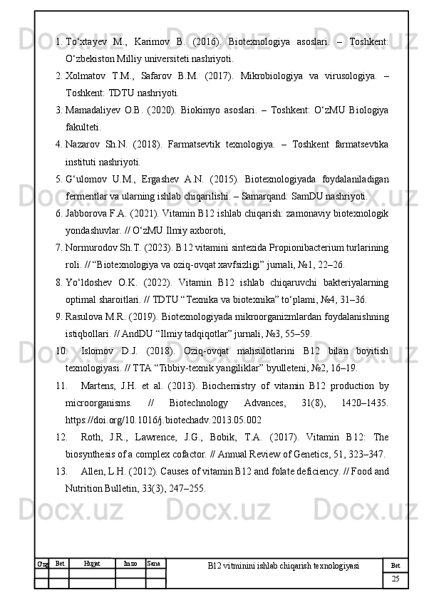 № Хужжат
Изм
25Bet
B12 vitminini ishlab chiqarish texnologiyasiSanaImzoBet
Hujjat
O'zg 1. To‘xtayev   M.,   Karimov   B.   (2016).   Biotexnologiya   asoslari.   –   Toshkent:
O‘zbekiston Milliy universiteti nashriyoti.
2. Xolmatov   T.M.,   Safarov   B.M.   (2017).   Mikrobiologiya   va   virusologiya.   –
Toshkent: TDTU nashriyoti.
3. Mamadaliyev   O.B.   (2020).   Biokimyo   asoslari.   –   Toshkent:   O‘zMU   Biologiya
fakulteti.
4. Nazarov   Sh.N.   (2018).   Farmatsevtik   texnologiya.   –   Toshkent   farmatsevtika
instituti nashriyoti.
5. G‘ulomov   U.M.,   Ergashev   A.N.   (2015).   Biotexnologiyada   foydalaniladigan
fermentlar va ularning ishlab chiqarilishi.  – Samarqand: SamDU nashriyoti.
6. Jabborova F.A.  (2021).  Vitamin B12 ishlab chiqarish: zamonaviy biotexnologik
yondashuvlar.  // O‘zMU Ilmiy axboroti,
7. Normurodov Sh.T.  (2023).  B12 vitamini sintezida Propionibacterium turlarining
roli.  // “Biotexnologiya va oziq-ovqat xavfsizligi” jurnali, №1, 22–26.
8. Yo‘ldoshev   O.K.   (2022).   Vitamin   B12   ishlab   chiqaruvchi   bakteriyalarning
optimal sharoitlari.  // TDTU “Texnika va biotexnika” to‘plami, №4, 31–36.
9. Rasulova M.R.  (2019).  Biotexnologiyada mikroorganizmlardan foydalanishning
istiqbollari.  // AndDU “Ilmiy tadqiqotlar” jurnali, №3, 55–59.
10. Islomov   D.J.   (2018).   Oziq-ovqat   mahsulotlarini   B12   bilan   boyitish
texnologiyasi.  // TTA “Tibbiy-texnik yangiliklar” byulleteni, №2, 16–19.
11. Martens,   J.H.   et   al.   (2013).   Biochemistry   of   vitamin   B12   production   by
microorganisms.   //   Biotechnology   Advances ,   31(8),   1420–1435.
https://doi.org/10.1016/j.biotechadv.2013.05.002
12. Roth,   J.R.,   Lawrence,   J.G.,   Bobik,   T.A.   (2017).   Vitamin   B12:   The
biosynthesis of a complex cofactor.  //  Annual Review of Genetics , 51, 323–347.
13. Allen, L.H.  (2012).  Causes of vitamin B12 and folate deficiency.  //  Food and
Nutrition Bulletin , 33(3), 247–255. 