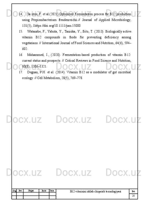 № Хужжат
Изм
25Bet
B12 vitminini ishlab chiqarish texnologiyasiSanaImzoBet
Hujjat
O'zg 14. Sa  ntos, F. et   al.(2021).Optimized f  ermentation process for B12 production
using   Propionibacterium   freudenreichii.//   Journal   of   Applied   Microbiology,
131(5), 1https://doi.org/10.1111/jam.15080
15. Watanabe, F., Yabuta, Y., Tanioka, Y., Bito, T.   (2013).   Biologically active
vitamin   B12   compounds   in   foods   for   preventing   deficiency   among
vegetarians.  //  International Journal of Food Sciences and Nutrition , 64(6), 594–
602.
16. Mohammed,   I.,   (2020).   Fermentation-based   production   of   vitamin   B12:
current status and prospects.   //   Critical Reviews in Food Science and Nutrition ,
60(8), 1306–1321.
17. Degnan,   P.H.   et   al.   (2014).   Vitamin   B12   as   a   modulator   of   gut   microbial
ecology.  //  Cell Metabolism , 20(5), 769–778. 