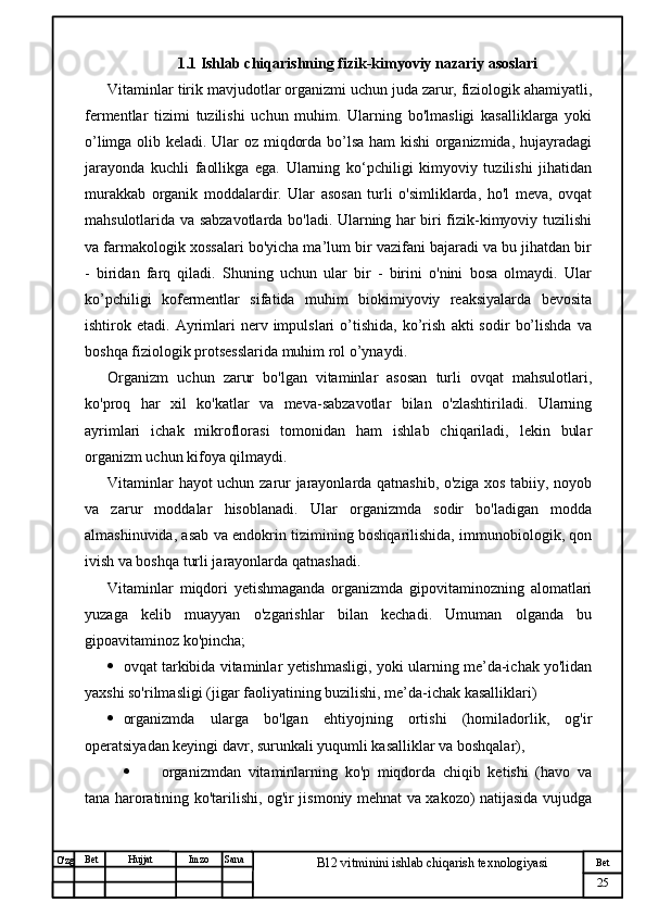 № Хужжат
Изм
25Bet
B12 vitminini ishlab chiqarish texnologiyasiSanaImzoBet
Hujjat
O'zg 1.1 Ishlab chiqarishning fizik-kimyoviy nazariy asoslari
Vitaminlar tirik mavjudotlar organizmi uchun juda zarur, fiziologik ahamiyatli,
fermentlar   tizimi   tuzilishi   uchun   muhim.   Ularning   bo'lmasligi   kasalliklarga   yoki
o’limga olib keladi. Ular oz miqdorda bo’lsa ham  kishi organizmida, hujayradagi
jarayonda   kuchli   faollikga   ega.   Ularning   ko‘pchiligi   kimyoviy   tuzilishi   jihatidan
murakkab   organik   moddalardir.   Ular   asosan   turli   o'simliklarda,   ho'l   meva,   ovqat
mahsulotlarida va sabzavotlarda bo'ladi. Ularning har biri fizik-kimyoviy tuzilishi
va farmakologik xossalari bo'yicha ma’lum bir vazifani bajaradi va bu jihatdan bir
-   biridan   farq   qiladi.   Shuning   uchun   ular   bir   -   birini   o'nini   bosa   olmaydi.   Ular
ko’pchiligi   kofermentlar   sifatida   muhim   biokimiyoviy   reaksiyalarda   bevosita
ishtirok  etadi.   Ayrimlari   nerv   impulslari   o’tishida,   ko’rish   akti   sodir   bo’lishda   va
boshqa fiziologik protsesslarida muhim rol o’ynaydi.  
Organizm   uchun   zarur   bo'lgan   vitaminlar   asosan   turli   ovqat   mahsulotlari,
ko'proq   har   xil   ko'katlar   va   meva-sabzavotlar   bilan   o'zlashtiriladi.   Ularning
ayrimlari   ichak   mikroflorasi   tomonidan   ham   ishlab   chiqariladi,   lekin   bular
organizm uchun kifoya qilmaydi. 
Vitaminlar hayot uchun zarur jarayonlarda qatnashib, o'ziga xos tabiiy, noyob
va   zarur   moddalar   hisoblanadi.   Ular   organizmda   sodir   bo'ladigan   modda
almashinuvida, asab va endokrin tizimining boshqarilishida, immunobiologik, qon
ivish va boshqa turli jarayonlarda qatnashadi. 
Vitaminlar   miqdori   yetishmaganda   organizmda   gipovitaminozning   alomatlari
yuzaga   kelib   muayyan   o'zgarishlar   bilan   kechadi.   Umuman   olganda   bu
gipoavitaminoz ko'pincha;
 ovqat tarkibida vitaminlar yetishmasligi, yoki ularning me’da-ichak yo'lidan
yaxshi so'rilmasligi (jigar faoliyatining buzilishi, me’da-ichak kasalliklari)
 organizmda   ularga   bo'lgan   ehtiyojning   ortishi   (homiladorlik,   og'ir
operatsiyadan keyingi davr, surunkali yuqumli kasalliklar va boshqalar), 
 organizmdan   vitaminlarning   ko'p   miqdorda   chiqib   ketishi   (havo   va
tana haroratining ko'tarilishi, og'ir jismoniy mehnat va xakozo) natijasida vujudga 