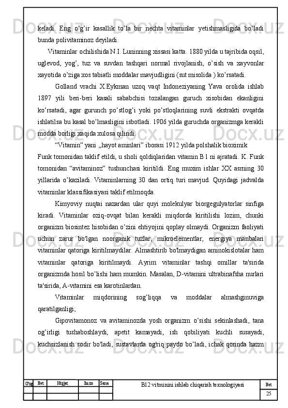 № Хужжат
Изм
25Bet
B12 vitminini ishlab chiqarish texnologiyasiSanaImzoBet
Hujjat
O'zg keladi.   Eng   o’g’ir   kasallik   to’la   bir   nechta   vitaminlar   yetishmasligida   bo’ladi
bunda polivitaminoz deyiladi.
Vitaminlar ochilishida N.I. Luninning xissasi katta. 1880 yilda u tajribida oqsil,
uglevod,   yog’,   tuz   va   suvdan   tashqari   normal   rivojlanish,   o’sish   va   xayvonlar
xayotida o’ziga xos tabiatli moddalar mavjudligini (sut misolida ) ko’rsatadi. 
Golland   vrachi   X.Eykman   uzoq   vaqt   Indoneziyaning   Yava   orolida   ishlab
1897   yili   beri-beri   kasali   sababchisi   tozalangan   guruch   xisobidan   ekanligini
ko’rsatadi,   agar   gurunch   po’stlog’i   yoki   po’stloqlarining   suvli   ekstrakti   ovqatda
ishlatilsa bu kasal bo’lmasligini isbotladi. 1906 yilda guruchda organizmga kerakli
modda borligi xaqida xulosa qilindi. 
“Vitamin” yani ,,hayot aminlari” iborasi 1912 yilda polshalik bioximik
Funk tomonidan taklif etildi, u sholi qoldiqlaridan vitamin B1 ni ajratadi. K. Funk
tomonidan   “avitaminoz”   tushunchasi   kiritildi.   Eng   muxim   ishlar   XX   asrning   30
yillarida   o’kaziladi.   Vitaminlarning   30   dan   ortiq   turi   mavjud.   Quyidagi   jadvalda
vitaminlar klassifikasiyasi taklif etilmoqda.
Kimyoviy   nuqtai   nazardan   ular   quyi   molekulyar   biorgegulyatorlar   sinfiga
kiradi.   Vitaminlar   oziq-ovqat   bilan   kerakli   miqdorda   kiritilishi   lozim,   chunki
organizm biosintez hisobidan o’zini ehtiyojini qoplay olmaydi. Organizm faoliyati
uchun   zarur   bo'lgan   noorganik   tuzlar,   mikroelementlar,   energiya   manbalari
vitaminlar qatoriga kiritilmaydilar. Almashtirib bo'lmaydigan aminokislotalar ham
vitaminlar   qatoriga   kiritilmaydi.   Ayrim   vitaminlar   tashqi   omillar   ta'sirida
organizmda hosil bo’lishi ham mumkin. Masalan, D-vitamini ultrabinafsha nurlari
ta'sirida, A-vitamini esa karotinlardan.
Vitaminlar   miqdorining   sog’liqqa   va   moddalar   almashginuviga
qaratilganligi;
Gipovitamonoz   va   avitaminozda   yosh   organizm   o’sishi   sekinlashadi,   tana
og’irligi   tushaboshlaydi,   apetit   kamayadi,   ish   qobiliyati   kuchli   susayadi,
kuchsizlanish   sodir   bo'ladi,   sustavlarda   og'riq   paydo   bo’ladi,   ichak   qorinda   hazm 