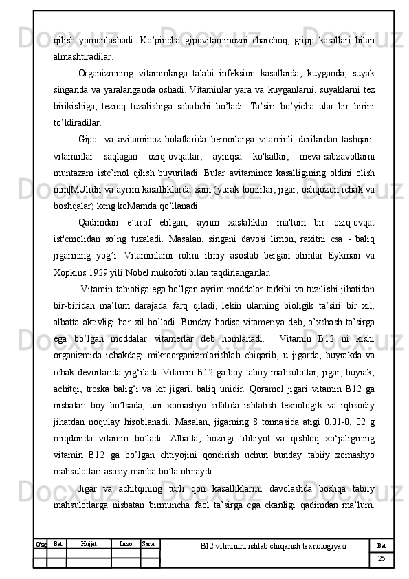 № Хужжат
Изм
25Bet
B12 vitminini ishlab chiqarish texnologiyasiSanaImzoBet
Hujjat
O'zg qilish   yomonlashadi.   Ko’pincha   gipovitaminozni   charchoq,   gripp   kasallari   bilan
almashtiradilar. 
Organizmning   vitaminlarga   talabi   infeksion   kasallarda,   kuyganda,   suyak
singanda   va   yaralanganda   oshadi.   Vitaminlar   yara   va   kuyganlarni,   suyaklarni   tez
birikishiga,   tezroq   tuzalishiga   sababchi   bo’ladi.   Ta’siri   bo’yicha   ular   bir   birini
to’ldiradilar. 
Gipo-   va   avitaminoz   holatlarida   bemorlarga   vitaminli   dorilardan   tashqari.
vitaminlar   saqlagan   oziq-ovqatlar,   ayniqsa   ko'katlar,   meva-sabzavotlarni
muntazam   iste’mol   qilish   buyuriladi.   Bular   avitaminoz   kasalligining   oldini   olish
mm|MUlidii va ayrim kasalliklarda xam (yurak-tomirlar, jigar, oshqozon-ichak va
boshqalar) keng koMamda qo’llanadi. 
Qadimdan   e’tirof   etilgan,   ayrim   xastaliklar   ma'lum   bir   oziq-ovqat
ist'emolidan   so’ng   tuzaladi.   Masalan,   singani   davosi   limon,   raxitni   esa   -   baliq
jigarining   yog’i.   Vitaminlarni   rolini   ilmiy   asoslab   bergan   olimlar   Eykman   va
Xopkins 1929 yili Nobel mukofoti bilan taqdirlanganlar.
  Vitamin tabiatiga ega bo’lgan ayrim moddalar tarkibi va tuzilishi jihatidan
bir-biridan   ma’lum   darajada   farq   qiladi,   lekin   ularning   bioligik   ta’siri   bir   xil,
albatta   aktivligi   har   xil   bo’ladi.   Bunday   hodisa   vitameriya   deb,   o’xshash   ta’sirga
ega   bo’lgan   moddalar   vitamerlar   deb   nomlanadi.     Vitamin   B12   ni   kishi
organizmida   ichakdagi   mikroorganizmlarishlab   chiqarib,   u   jigarda,   buyrakda   va
ichak devorlarida yig‘iladi. Vitamin B12 ga boy tabiiy mahsulotlar; jigar, buyrak,
achitqi,   treska   balig‘i   va   kit   jigari,   baliq   unidir.   Qoramol   jigari   vitamin   B12   ga
nisbatan   boy   bo’lsada,   uni   xomashyo   sifatida   ishlatish   texnologik   va   iqtisodiy
jihatdan   noqulay   hisoblanadi.   Masalan,   jigarning   8   tonnasida   atigi   0,01-0,   02   g
miqdorida   vitamin   bo’ladi.   Albatta,   hozirgi   tibbiyot   va   qishloq   xo‘jaligining
vitamin   B12   ga   bo’lgan   ehtiyojini   qondirish   uchun   bunday   tabiiy   xomashyo
mahsulotlari asosiy manba bo’la olmaydi.
Jigar   va   achitqining   turli   qon   kasalliklarini   davolashda   boshqa   tabiiy
mahsulotlarga   nisbatan   birmuncha   faol   ta’sirga   ega   ekanligi   qadimdan   ma’lum. 