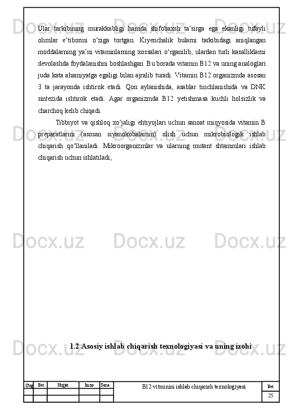 № Хужжат
Изм
25Bet
B12 vitminini ishlab chiqarish texnologiyasiSanaImzoBet
Hujjat
O'zg Ular   tarkibining   murakkabligi   hamda   shifobaxsh   ta’sirga   ega   ekanligi   tufayli
olimlar   e’tiborini   o‘ziga   tortgan.   Kiyenchalik   bularni   tarkibidagi   aniqlangan
moddalarning   ya’ni   vitaminlarning   xossalari   o‘rganilib,   ulardan   turli   kasalliklarni
devolashda foydalanishni boshlashgan. Bu borada vitamin B12 va uning analoglari
juda kata ahamiyatga egaligi bilan ajralib turadi. Vitamin B12 organizmda asosan
3   ta   jarayonda   ishtirok   etadi.   Qon   aylanishida,   asablar   tinchlanishida   va   DNK
sintezida   ishtirok   etadi.   Agar   organizmda   B12   yetishmasa   kuchli   holsizlik   va
charchoq kelib chiqadi.
Tibbiyot  va qishloq  xo jaligi  ehtiyojlari  uchun  sanoat  miqyosida  vitamin Bʻ
preparatlarini   (asosan   siyanokobalamin)   olish   uchun   mikrobiologik   ishlab
chiqarish   qo llaniladi.   Mikroorganizmlar   va   ularning   mutant   shtammlari   ishlab	
ʻ
chiqarish uchun ishlatiladi, 
1.2  Asosiy ishlab chiqarish texnologiyasi va  uning izohi 