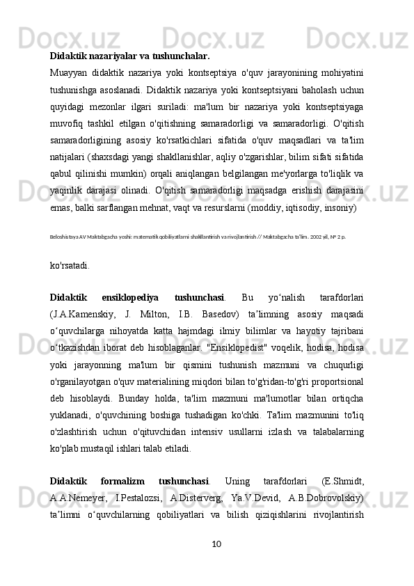Didaktik nazariyalar va tushunchalar .
Muayyan   didaktik   nazariya   yoki   kontseptsiya   o'quv   jarayonining   mohiyatini
tushunishga   asoslanadi.   Didaktik   nazariya   yoki   kontseptsiyani   baholash   uchun
quyidagi   mezonlar   ilgari   suriladi:   ma'lum   bir   nazariya   yoki   kontseptsiyaga
muvofiq   tashkil   etilgan   o'qitishning   samaradorligi   va   samaradorligi.   O'qitish
samaradorligining   asosiy   ko'rsatkichlari   sifatida   o'quv   maqsadlari   va   ta'lim
natijalari (shaxsdagi yangi shakllanishlar, aqliy o'zgarishlar, bilim sifati sifatida
qabul   qilinishi   mumkin)   orqali   aniqlangan   belgilangan   me'yorlarga   to'liqlik   va
yaqinlik   darajasi   olinadi.   O'qitish   samaradorligi   maqsadga   erishish   darajasini
emas, balki sarflangan mehnat, vaqt va resurslarni (moddiy, iqtisodiy, insoniy)
Beloshistaya AV Maktabgacha yoshi: matematik qobiliyatlarni shakllantirish va rivojlantirish // Maktabgacha ta'lim. 2002 yil, № 2 p.
ko'rsatadi.
Didaktik   ensiklopediya   tushunchasi .   Bu   yo nalish   tarafdorlariʻ
(J.A.Kamenskiy,   J.   Milton,   I.B.   Basedov)   ta limning   asosiy   maqsadi	
ʼ
o quvchilarga   nihoyatda   katta   hajmdagi   ilmiy   bilimlar   va   hayotiy   tajribani	
ʻ
o tkazishdan   iborat   deb   hisoblaganlar.   "Ensiklopedist"   voqelik,   hodisa,   hodisa
ʻ
yoki   jarayonning   ma'lum   bir   qismini   tushunish   mazmuni   va   chuqurligi
o'rganilayotgan o'quv materialining miqdori bilan to'g'ridan-to'g'ri proportsional
deb   hisoblaydi.   Bunday   holda,   ta'lim   mazmuni   ma'lumotlar   bilan   ortiqcha
yuklanadi,   o'quvchining   boshiga   tushadigan   ko'chki.   Ta'lim   mazmunini   to'liq
o'zlashtirish   uchun   o'qituvchidan   intensiv   usullarni   izlash   va   talabalarning
ko'plab mustaqil ishlari talab etiladi.
Didaktik   formalizm   tushunchasi .   Uning   tarafdorlari   (E.Shmidt,
A.A.Nemeyer,   I.Pestalozsi,   A.Disterverg,   Ya.V.Devid,   A.B.Dobrovolskiy)
ta limni   o quvchilarning   qobiliyatlari   va   bilish   qiziqishlarini   rivojlantirish
ʼ ʻ
10