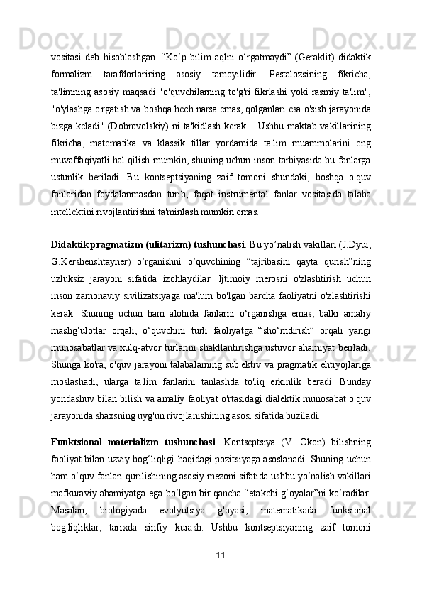vositasi   deb   hisoblashgan.   “Ko‘p   bilim   aqlni   o‘rgatmaydi”   (Geraklit)   didaktik
formalizm   tarafdorlarining   asosiy   tamoyilidir.   Pestalozsining   fikricha,
ta'limning asosiy  maqsadi  "o'quvchilarning to'g'ri fikrlashi  yoki  rasmiy ta'lim",
"o'ylashga o'rgatish va boshqa hech narsa emas, qolganlari esa o'sish jarayonida
bizga keladi" (Dobrovolskiy) ni  ta'kidlash  kerak. . Ushbu maktab vakillarining
fikricha,   matematika   va   klassik   tillar   yordamida   ta'lim   muammolarini   eng
muvaffaqiyatli hal qilish mumkin, shuning uchun inson tarbiyasida bu fanlarga
ustunlik   beriladi.   Bu   kontseptsiyaning   zaif   tomoni   shundaki,   boshqa   o'quv
fanlaridan   foydalanmasdan   turib,   faqat   instrumental   fanlar   vositasida   talaba
intellektini rivojlantirishni ta'minlash mumkin emas.
Didaktik pragmatizm (ulitarizm) tushunchasi . Bu yo’nalish vakillari (J.Dyui,
G.Kershenshtayner)   o’rganishni   o’quvchining   “tajribasini   qayta   qurish”ning
uzluksiz   jarayoni   sifatida   izohlaydilar.   Ijtimoiy   merosni   o'zlashtirish   uchun
inson   zamonaviy   sivilizatsiyaga   ma'lum   bo'lgan   barcha   faoliyatni   o'zlashtirishi
kerak.   Shuning   uchun   ham   alohida   fanlarni   o‘rganishga   emas,   balki   amaliy
mashg‘ulotlar   orqali,   o‘quvchini   turli   faoliyatga   “sho‘mdirish”   orqali   yangi
munosabatlar va xulq-atvor turlarini shakllantirishga ustuvor ahamiyat beriladi.
Shunga ko'ra, o'quv jarayoni talabalarning sub'ektiv va pragmatik ehtiyojlariga
moslashadi,   ularga   ta'lim   fanlarini   tanlashda   to'liq   erkinlik   beradi.   Bunday
yondashuv bilan bilish va amaliy faoliyat o'rtasidagi dialektik munosabat o'quv
jarayonida shaxsning uyg'un rivojlanishining asosi sifatida buziladi.
Funktsional   materializm   tushunchasi .   Kontseptsiya   (V.   Okon)   bilishning
faoliyat bilan uzviy bog‘liqligi haqidagi pozitsiyaga asoslanadi. Shuning uchun
ham o‘quv fanlari qurilishining asosiy mezoni sifatida ushbu yo‘nalish vakillari
mafkuraviy ahamiyatga ega bo‘lgan bir qancha “etakchi g‘oyalar”ni ko‘radilar.
Masalan,   biologiyada   evolyutsiya   g'oyasi,   matematikada   funksional
bog'liqliklar,   tarixda   sinfiy   kurash.   Ushbu   kontseptsiyaning   zaif   tomoni
11