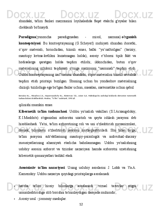 shundaki,   ta'lim   fanlari   mazmunini   loyihalashda   faqat   etakchi   g'oyalar   bilan
cheklanib bo'lmaydi.
Paradigma (yunoncha   paradigmadan   -   misol,   namuna)   o'rganish
kontseptsiyasi .   Bu   kontseptsiyaning   (G.Scheyerl)   mohiyati   shundan   iboratki,
o‘quv   materiali,   birinchidan,   tizimli   emas,   balki   “yo‘naltirilgan”   (tarixiy,
mantiqiy   ketma-ketlikni   kuzatmagan   holda),   asosiy   e’tiborni   tipik   fakt   va
hodisalarga   qaratgan   holda   taqdim   etilishi;   ikkinchidan,   butun   o'quv
materialining   uzluksiz   taqdimoti   o'rniga   mazmunni   "namunali"   taqdim   etish.
Ushbu kontseptsiyaning zaif tomoni shundaki, o'quv materialini tizimli ravishda
taqdim   etish   printsipi   buzilgan.   Shuning   uchun   bu   yondashuv   materialning
chiziqli tuzilishiga ega bo'lgan fanlar uchun, masalan, matematika uchun qabul 
Berezina   R.L.,   Mixaylova   Z.A.,   Nepomnyashchy   R.L.,   Rixterman   T.D.,   Joiner   A.A.   Maktabgacha   yoshdagi   bolalarda   elementar   matematik
tushunchalarni shakllantirish. Moskva, "Ta'lim" nashriyoti, 1990 yil.
qilinishi mumkin emas.
Kibernetik   ta'lim   tushunchasi .   Ushbu   yo'nalish   vakillari   (S.I.Arxangelskiy,
E.I.Mashbits)   o'rganishni   axborotni   uzatish   va   qayta   ishlash   jarayoni   deb
hisoblashadi.   Ya'ni,   ta'lim   axborotining   roli   va   uni   o'zlashtirish   mexanizmlari,
demak,   bilimlarni   o'zlashtirish   jarayoni   mutlaqlashtiriladi.   Shu   bilan   birga,
ta'lim   jarayoni   sub'ektlarining   mantiqiy-psixologik   va   individual-shaxsiy
xususiyatlarining   ahamiyati   etarlicha   baholanmagan.   Ushbu   yo'nalishning
uslubiy   asosini   axborot   va   tizimlar   nazariyasi   hamda   axborotni   uzatishning
kibernetik qonuniyatlari tashkil etadi.
Assotsiativ   ta'lim   nazariyasi .   Uning   uslubiy   asoslarini   J.   Lokk   va   Ya.A.
Kamenskiy.  Ushbu nazariya quyidagi printsiplarga asoslanadi:
 barcha   ta'lim   hissiy   bilimlarga   asoslanadi:   vizual   tasvirlar   ongni
umumlashtirishga olib borishni ta'minlaydigan darajada muhimdir;
 Asosiy usul - jismoniy mashqlar.
12