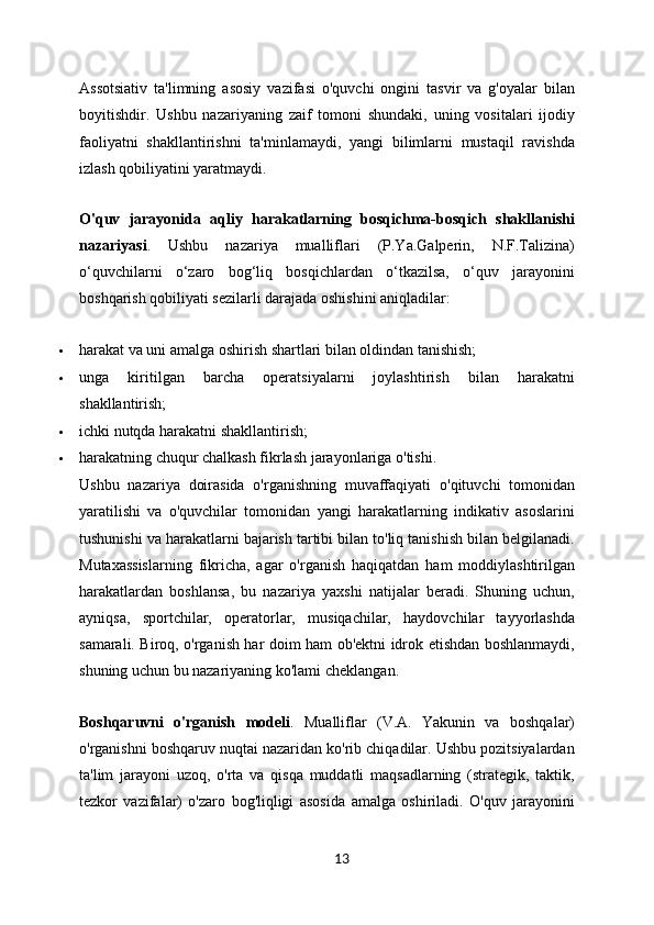 Assotsiativ   ta'limning   asosiy   vazifasi   o'quvchi   ongini   tasvir   va   g'oyalar   bilan
boyitishdir.   Ushbu   nazariyaning   zaif   tomoni   shundaki,   uning   vositalari   ijodiy
faoliyatni   shakllantirishni   ta'minlamaydi,   yangi   bilimlarni   mustaqil   ravishda
izlash qobiliyatini yaratmaydi.
O'quv   jarayonida   aqliy   harakatlarning   bosqichma-bosqich   shakllanishi
nazariyasi .   Ushbu   nazariya   mualliflari   (P.Ya.Galperin,   N.F.Talizina)
o‘quvchilarni   o‘zaro   bog‘liq   bosqichlardan   o‘tkazilsa,   o‘quv   jarayonini
boshqarish qobiliyati sezilarli darajada oshishini aniqladilar:
 harakat va uni amalga oshirish shartlari bilan oldindan tanishish;
 unga   kiritilgan   barcha   operatsiyalarni   joylashtirish   bilan   harakatni
shakllantirish;
 ichki nutqda harakatni shakllantirish;
 harakatning chuqur chalkash fikrlash jarayonlariga o'tishi.
Ushbu   nazariya   doirasida   o'rganishning   muvaffaqiyati   o'qituvchi   tomonidan
yaratilishi   va   o'quvchilar   tomonidan   yangi   harakatlarning   indikativ   asoslarini
tushunishi va harakatlarni bajarish tartibi bilan to'liq tanishish bilan belgilanadi.
Mutaxassislarning   fikricha,   agar   o'rganish   haqiqatdan   ham   moddiylashtirilgan
harakatlardan   boshlansa,   bu   nazariya   yaxshi   natijalar   beradi.   Shuning   uchun,
ayniqsa,   sportchilar,   operatorlar,   musiqachilar,   haydovchilar   tayyorlashda
samarali. Biroq, o'rganish har doim ham ob'ektni idrok etishdan boshlanmaydi,
shuning uchun bu nazariyaning ko'lami cheklangan.
Boshqaruvni   o'rganish   modeli .   Mualliflar   (V.A.   Yakunin   va   boshqalar)
o'rganishni boshqaruv nuqtai nazaridan ko'rib chiqadilar. Ushbu pozitsiyalardan
ta'lim   jarayoni   uzoq,   o'rta   va   qisqa   muddatli   maqsadlarning   (strategik,   taktik,
tezkor   vazifalar)   o'zaro   bog'liqligi   asosida   amalga   oshiriladi.   O'quv   jarayonini
13