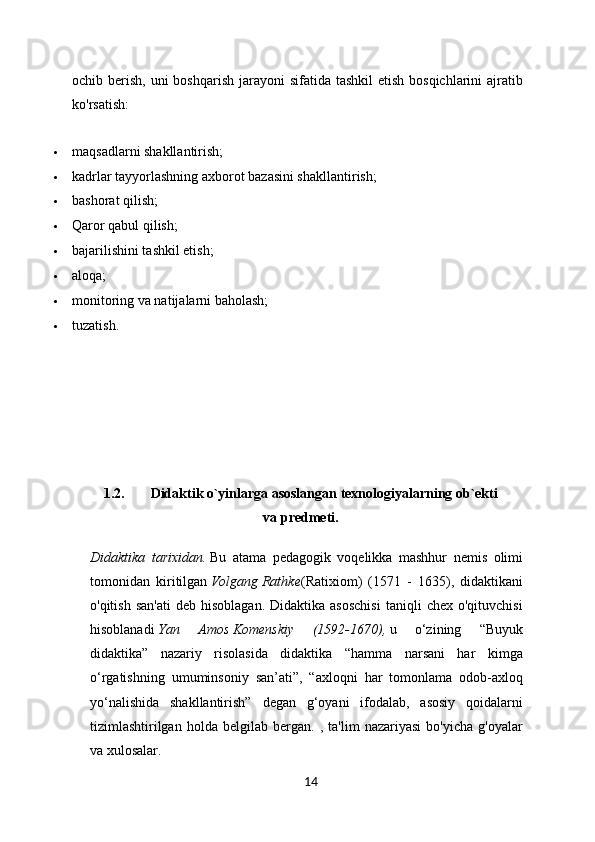 ochib berish, uni  boshqarish  jarayoni  sifatida  tashkil  etish bosqichlarini  ajratib
ko'rsatish:
 maqsadlarni shakllantirish;
 kadrlar tayyorlashning axborot bazasini shakllantirish;
 bashorat qilish;
 Qaror qabul qilish;
 bajarilishini tashkil etish;
 aloqa;
 monitoring va natijalarni baholash;
 tuzatish.
1.2.  Didaktik o`yinlarga asoslangan texnologiyalarning ob`ekti
va predmeti.
Didaktika   tarixidan.   Bu   atama   pedagogik   voqelikka   mashhur   nemis   olimi
tomonidan   kiritilgan   Volgang   Rathke (Ratixiom)   (1571   -   1635),   didaktikani
o'qitish  san'ati  deb  hisoblagan.  Didaktika  asoschisi   taniqli   chex  o'qituvchisi
hisoblanadi   Yan   Amos   Komenskiy   (1592-1670),   u   o‘zining   “Buyuk
didaktika”   nazariy   risolasida   didaktika   “hamma   narsani   har   kimga
o‘rgatishning   umuminsoniy   san’ati”,   “axloqni   har   tomonlama   odob-axloq
yo‘nalishida   shakllantirish”   degan   g‘oyani   ifodalab,   asosiy   qoidalarni
tizimlashtirilgan   holda   belgilab   bergan.   ,   ta'lim   nazariyasi   bo'yicha   g'oyalar
va xulosalar.
14