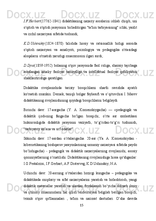 I.F.Herbart (17762-1841) didaktikaning nazariy asoslarini  ishlab chiqib, uni
o'qitish va o'qitish jarayonini birlashtirgan "ta'lim tarbiyasining" ichki, yaxlit
va izchil nazariyasi sifatida tushundi;
K.D.Ushinskiy (1824-1870)   bilishda   hissiy   va   ratsionallik   birligi   asosida
o'qitish   nazariyasi   va   amaliyoti,   psixologiya   va   pedagogika   o'rtasidagi
aloqalarni o'rnatish zarurligi muammosini ilgari surdi;
D.Dyui (1859-1952)   bolaning   o'quv  jarayonida   faol  roliga,  shaxsiy  tajribaga
asoslangan   amaliy   faoliyat   tamoyiliga   va   intellektual   faoliyat   qobiliyatini
shakllantirishga qaratilgan.
Didaktika   rivojlanishida   tarixiy   bosqichlarni   shartli   ravishda   ajratib
ko'rsatish mumkin. Demak, taniqli bolgar faylasufi va o‘qituvchisi I. Marev
didaktikaning rivojlanishining quyidagi bosqichlarini belgilaydi.
Birinchi   davr:   17-asrgacha   (Y.   A.   Komenskiygacha)   —   «pedagogik   va
didaktik   ijod»ning   fangacha   bo lgan   bosqichi;   o‘rta   asr   sxolastikasiʻ
hukmronligida   didaktik   jarayonni   vaziyatli,   to‘g‘ridan-to‘g‘ri   tushunish,
“tarbiyaviy an’ana va urf-odatlar”.
Ikkinchi   davr:   17-asrdan   o rtalarigacha.   20-asr   (Ya.   A.   Komenskiydan   -	
ʻ
kibernetikaning boshqaruv jarayonlarining umumiy nazariyasi sifatida paydo
bo lishigacha)   -   pedagogik   va   didaktik   nazariyalarning   rivojlanishi,   asosiy	
ʻ
qonuniyatlarning o rnatilishi. Didaktikaning rivojlanishiga hissa qo'shganlar:	
ʻ
I.G.Pestalozsi, I.F.Gerbart, A.F.Disterveg, K.D.Ushinskiy, N.A.
Uchinchi   davr:   20-asrning   o rtalaridan   hozirgi   kungacha   –   pedagogika   va	
ʻ
didaktikada   miqdoriy   va   sifat   nazariyalarini   yaratish   va   birlashtirish,   yangi
didaktik   materiallar   yaratish   va   ulardan   foydalanish   bo yicha   dolzarb   ilmiy	
ʻ
va ijtimoiy muammolarni hal qilish tendentsiyasi belgilab berilgan bosqich;
texnik   o'quv   qo'llanmalari   ,   ta'lim   va   nazorat   dasturlari.   O‘sha   davrda
15