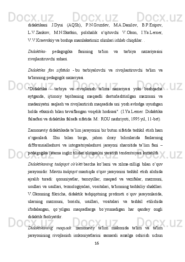 didaktikani   J.Dyui   (AQSh),   P.N.Gruzdev,   M.A.Danilov,   B.P.Esipov,
L.V.Zankov,   M.N.Skatkin,   polshalik   o‘qituvchi   V.Okon,   I.Ya.Lerner,
V.V.Kraevskiy va boshqa mamlakatimiz olimlari ishlab chiqdilar. .
Didaktika -   pedagogika   fanining   ta'lim   va   tarbiya   nazariyasini
rivojlantiruvchi sohasi.
Didaktika   fan   sifatida   -   bu   tarbiyalovchi   va   rivojlantiruvchi   ta'lim   va
ta'limning pedagogik nazariyasi.
"Didaktika   -   tarbiya   va   rivojlanish   ta'limi   nazariyasi   yoki   boshqacha
aytganda,   ijtimoiy   tajribaning   maqsadli   dasturlashtirilgan   mazmuni   va
madaniyatni saqlash va rivojlantirish maqsadida uni yosh avlodga uyushgan
holda etkazish  bilan tavsiflangan voqelik hodisasi".  (I.Ya.Lerner. Didaktika
falsafasi va didaktika falsafa sifatida. M.: ROU nashriyoti, 1995 yil, 11-bet).
Zamonaviy didaktikada ta’lim jarayonini bir butun sifatida tashkil etish ham
o‘rganiladi.   Shu   bilan   birga,   jahon   ilmiy   bilimlarida   fanlarning
differensiallashuvi   va   integratsiyalashuvi   jarayoni   sharoitida   ta’lim   fani   –
pedagogika (atama ingliz tilidan olingan)ni yaratish tendentsiyasi kuzatildi.
Didaktikaning   tadqiqot   ob'ekti   barcha   ko‘lami   va   xilma-xilligi   bilan   o‘quv
jarayonidir.   Mavzu   tadqiqot   mantiqda   o'quv   jarayonini   tashkil   etish   alohida
ajralib   turadi:   qonuniyatlar,   tamoyillar,   maqsad   va   vazifalar,   mazmuni,
usullari va usullari, texnologiyalari, vositalari, ta'limning tashkiliy shakllari.
V.Okonning   fikricha,   didaktik   tadqiqotning   predmeti   o`quv   jarayonlarida,
ularning   mazmuni,   borishi,   usullari,   vositalari   va   tashkil   etilishida
ifodalangan,   qo`yilgan   maqsadlarga   bo`ysunadigan   har   qanday   ongli
didaktik faoliyatdir.
Didaktikaning   maqsadi :   zamonaviy   ta'lim   makonida   ta'lim   va   ta'lim
jarayonining   rivojlanish   imkoniyatlarini   samarali   amalga   oshirish   uchun
16