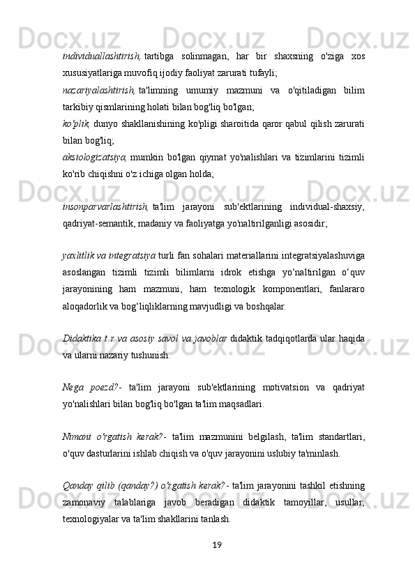 individuallashtirish,   tartibga   solinmagan,   har   bir   shaxsning   o'ziga   xos
xususiyatlariga muvofiq ijodiy faoliyat zarurati tufayli;
nazariyalashtirish,   ta'limning   umumiy   mazmuni   va   o'qitiladigan   bilim
tarkibiy qismlarining holati bilan bog'liq bo'lgan;
ko'plik,   dunyo shakllanishining ko'pligi sharoitida qaror qabul qilish zarurati
bilan bog'liq;
aksiologizatsiya,   mumkin   bo'lgan   qiymat   yo'nalishlari   va   tizimlarini   tizimli
ko'rib chiqishni o'z ichiga olgan holda;
insonparvarlashtirish,   ta'lim   jarayoni   sub'ektlarining   individual-shaxsiy,
qadriyat-semantik, madaniy va faoliyatga yo'naltirilganligi asosidir;
yaxlitlik va integratsiya   turli fan sohalari materiallarini integratsiyalashuviga
asoslangan   tizimli   tizimli   bilimlarni   idrok   etishga   yo‘naltirilgan   o‘quv
jarayonining   ham   mazmuni,   ham   texnologik   komponentlari,   fanlararo
aloqadorlik va bog‘liqliklarning mavjudligi va boshqalar.
Didaktika t r va asosiy savol  va javoblar   didaktik tadqiqotlarda ular  haqida
va ularni nazariy tushunish.
Nega   poezd? -   ta'lim   jarayoni   sub'ektlarining   motivatsion   va   qadriyat
yo'nalishlari bilan bog'liq bo'lgan ta'lim maqsadlari.
Nimani   o'rgatish   kerak? -   ta'lim   mazmunini   belgilash,   ta'lim   standartlari,
o'quv dasturlarini ishlab chiqish va o'quv jarayonini uslubiy ta'minlash.
Qanday qilib (qanday?) o'rgatish kerak? - ta'lim jarayonini tashkil etishning
zamonaviy   talablariga   javob   beradigan   didaktik   tamoyillar,   usullar,
texnologiyalar va ta'lim shakllarini tanlash.
19