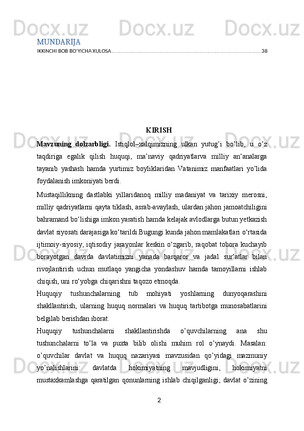 MUNDARIJA
IKKINCHI BOB BO’YICHA XULOSA ......................................................................................................... 38
                                            
KIRISH
Mavzuning   dolzarbligi.   Istiqlol–xalqimizning   ulkan   yutug’i   bo’lib,   u   o’z
taqdiriga   egalik   qilish   huquqi,   ma’naviy   qadriyatlarva   milliy   an‘analarga
tayanib   yashash   hamda   yurtimiz   boyliklaridan   Vatanimiz   manfaatlari   yo’lida
foydalanish imkoniyati berdi. 
Mustaqillikning   dastlabki   yillaridanoq   milliy   madaniyat   va   tarixiy   merosni,
milliy qadriyatlarni qayta tiklash, asrab-avaylash, ulardan jahon jamoatchiligini
bahramand bo‘lishiga imkon yaratish hamda kelajak avlodlarga butun yetkazish
davlat siyosati darajasiga ko‘tarildi.Bugungi kunda jahon mamlakatlari o‘rtasida
ijtimoiy-siyosiy,   iqtisodiy   jarayonlar   keskin   o‘zgarib,   raqobat   tobora   kuchayib
borayotgan   davrda   davlatimizni   yanada   barqaror   va   jadal   sur‘atlar   bilan
rivojlantirish   uchun   mutlaqo   yangicha   yondashuv   hamda   tamoyillarni   ishlab
chiqish, uni ro‘yobga chiqarishni taqozo etmoqda.
Huquqiy   tushunchalarning   tub   mohiyati   yoshlarning   dunyoqarashini
shakllantirish,   ularning   huquq   normalari   va   huquq   tartibotga   munosabatlarini
belgilab berishdan iborat. 
Huquqiy   tushunchalarni   shakllantirishda   o’quvchilarning   ana   shu
tushunchalarni   to’la   va   puxta   bilib   olishi   muhim   rol   o’ynaydi.   Masalan:
o’quvchilar   davlat   va   huquq   nazariyasi   mavzusidan   qo’yidagi   mazmuniy
yo’nalishlarini:   davlatda   hokimiyatning   mavjudligini,   hokimiyatni
mustaxkamlashga   qaratilgan   qonunlarning   ishlab   chiqilganligi;   davlat   o’zining
2 