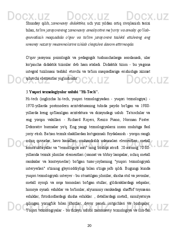 Shunday   qilib,   zamonaviy   didaktika,   uch   yuz   yildan   ortiq   rivojlanish   tarixi
bilan,   ta'lim jarayonining zamonaviy amaliyotini me'yoriy va amaliy qo'llab-
quvvatlash   maqsadida   o'quv   va   ta'lim   jarayonini   tashkil   etishning   eng
umumiy nazariy muammolarini ishlab chiqishni davom ettirmoqda.
O'quv   jarayoni   psixologik   va   pedagogik   tushunchalarga   asoslanadi,   ular
ko'pincha   didaktik   tizimlar   deb   ham   ataladi.   Didaktik   tizim   -   bu   yagona
integral   tuzilmani   tashkil   etuvchi   va   ta'lim   maqsadlariga   erishishga   xizmat
qiluvchi elementlar yig'indisidir.
3. Yuqori texnologiyalar uslubi "Hi-Tech".
Hi-tech   (inglizcha   hi-tech,   yuqori   texnologiyadan   -   yuqori   texnologiya)   -
1970-yillarda   postmodern   arxitekturaning   tubida   paydo   bo'lgan   va   1980-
yillarda   keng   qo'llanilgan   arxitektura   va   dizayndagi   uslub.   Ta'sischilar   va
eng   yorqin   vakillari   -   Richard   Rojers,   Renzo   Piano,   Norman   Foster.
Dekorativ   burmalar   yo'q.   Eng   yangi   texnologiyalarni   inson   muhitiga   faol
joriy etish. Ba'zan texnik shakllardan ko'rgazmali foydalanish - yorqin rangli
ochiq   quvurlar,   havo   kanallari,   muhandislik   uskunalari   elementlari,   metall
konstruktsiyalar va "texnologiya asri" ning boshqa atrofi. 20-asrning 70-80-
yillarida texnik jihozlar elementlari (sanoat va tibbiy lampalar, ochiq metall
ramkalar   va   konteynerlar)   bo'lgan   turar-joylarning   "yuqori   texnologiyali
interyerlari"   o'zining   g'ayrioddiyligi   bilan   o'ziga   jalb   qildi.   Bugungi   kunda
yuqori texnologiyali interyer - bu o'rnatilgan jihozlar, shisha stol va javonlar,
metall   oyoqli   va   orqa   tomonlari   bo'lgan   stullar,   g'ildiraklardagi   sehpalar,
himoya oynali eshiklar  va bo'limlar, alyuminiy ramkadagi  shaffof  toymasin
eshiklar,   fotodiodlardagi   shisha   eshiklar.   ,   detallardagi   metall,   simulyatsiya
qilingan   yorug'lik   bilan   jihozlar,   devor   paneli   isitgichlari   va   boshqalar.
Yuqori texnologiyalar - bu dizayn uslubi zamonaviy texnologiya va ilm-fan
20