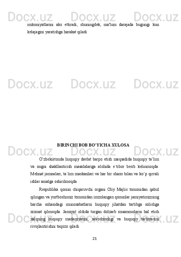 imkoniyatlarini   aks   ettiradi,   shuningdek,   ma'lum   darajada   bugungi   kun
kelaj agini yaratishga harakat qiladi
BIRINCHI BOB BO’YICHA XULOSA
O’zbekistonda   huquqiy  davlat   barpo  etish   maqsadida   huquqiy   ta’lim
va   ongni   shakllantirish   masalalariga   alohida   e`tibor   berib   kelinmoqda.
Mehnat jamoalari, ta`lim maskanlari va har bir shaxs bilan va ko’p qirrali
ishlar amalga oshirilmoqda. 
Respublika   qonun   chiqaruvchi   organi   Oliy   Majlis   tomonidan   qabul
qilingan va yurtboshimiz tomonidan imzolangan qonunlar jamiyatimizning
barcha   sohasidagi   munosabatlarni   huquqiy   jihatdan   tartibga   solishga
xizmat   qilmoqda.   Jamiyat   oldida   turgan   dolzarb   muammolarni   hal   etish
xalqning   huquqiy   madaniyatini,   savodxonligi   va   huquqiy   tarbiyasini
rivojlantirishni taqozo qiladi. 
21 