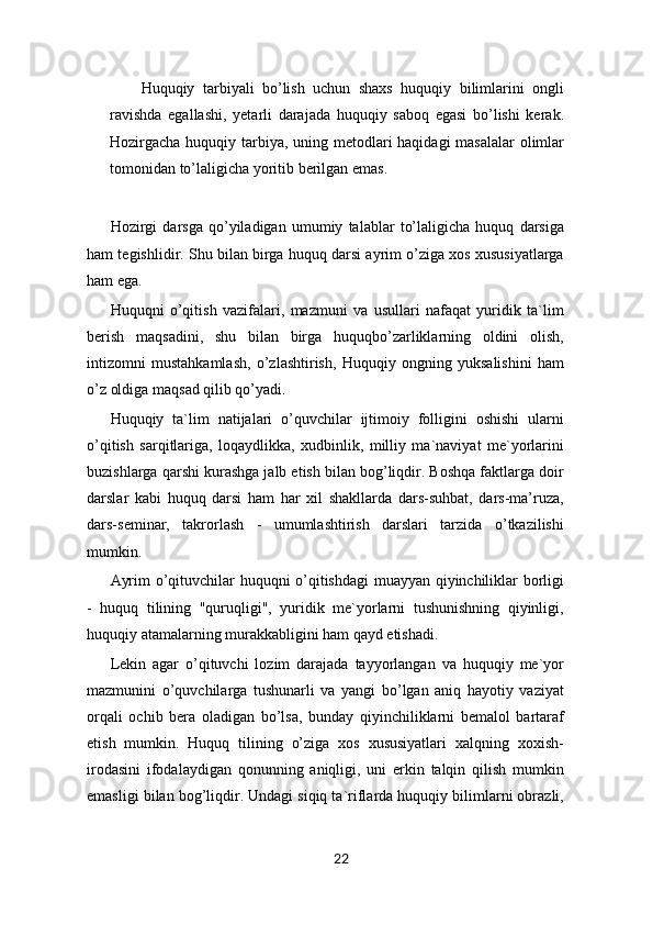 Huquqiy   tarbiyali   bo’lish   uchun   shaxs   huquqiy   bilimlarini   ongli
ravishda   egallashi,   yetarli   darajada   huquqiy   saboq   egasi   bo’lishi   kerak.
Hozirgacha huquqiy tarbiya, uning metodlari  haqidagi  masalalar  olimlar
tomonidan to’laligicha yoritib berilgan emas.
Hozirgi   darsga   qo’yiladigan   umumiy   talablar   to’laligicha   huquq   darsiga
ham tegishlidir. Shu bilan birga huquq darsi ayrim o’ziga xos xususiyatlarga
ham ega.
Huquqni   o’qitish   vazifalari,   mazmuni   va   usullari   nafaqat   yuridik   ta`lim
berish   maqsadini,   shu   bilan   birga   huquqbo’zarliklarning   oldini   olish,
intizomni   mustahkamlash,   o’zlashtirish,   Huquqiy   ongning   yuksalishini   ham
o’z oldiga maqsad qilib qo’yadi.
Huquqiy   ta`lim   natijalari   o’quvchilar   ijtimoiy   folligini   oshishi   ularni
o’qitish   sarqitlariga,   loqaydlikka,   xudbinlik,   milliy   ma`naviyat   me`yorlarini
buzishlarga qarshi kurashga jalb etish bilan bog’liqdir. Boshqa faktlarga doir
darslar   kabi   huquq   darsi   ham   har   xil   shakllarda   dars-suhbat,   dars-ma’ruza,
dars-seminar,   takrorlash   -   umumlashtirish   darslari   tarzida   o’tkazilishi
mumkin. 
Ayrim o’qituvchilar huquqni o’qitishdagi muayyan qiyinchiliklar borligi
-   huquq   tilining   "quruqligi",   yuridik   me`yorlarni   tushunishning   qiyinligi,
huquqiy atamalarning murakkabligini ham qayd etishadi.
Lekin   agar   o’qituvchi   lozim   darajada   tayyorlangan   va   huquqiy   me`yor
mazmunini   o’quvchilarga   tushunarli   va   yangi   bo’lgan   aniq   hayotiy   vaziyat
orqali   ochib   bera   oladigan   bo’lsa,   bunday   qiyinchiliklarni   bemalol   bartaraf
etish   mumkin.   Huquq   tilining   o’ziga   xos   xususiyatlari   xalqning   xoxish-
irodasini   ifodalaydigan   qonunning   aniqligi,   uni   erkin   talqin   qilish   mumkin
emasligi bilan bog’liqdir. Undagi siqiq ta`riflarda huquqiy bilimlarni obrazli,
22