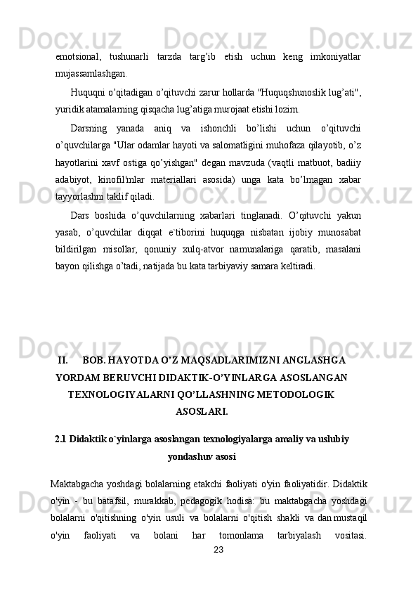 emotsional,   tushunarli   tarzda   targ’ib   etish   uchun   keng   imkoniyatlar
mujassamlashgan.
Huquqni o’qitadigan o’qituvchi zarur hollarda "Huquqshunoslik lug’ati",
yuridik atamalarning qisqacha lug’atiga murojaat etishi lozim.
Darsning   yanada   aniq   va   ishonchli   bo’lishi   uchun   o’qituvchi
o’quvchilarga "Ular odamlar hayoti va salomatligini muhofaza qilayotib, o’z
hayotlarini   xavf   ostiga   qo’yishgan"   degan   mavzuda   (vaqtli   matbuot,   badiiy
adabiyot,   kinofil'mlar   materiallari   asosida)   unga   kata   bo’lmagan   xabar
tayyorlashni taklif qiladi. 
Dars   boshida   o’quvchilarning   xabarlari   tinglanadi.   O’qituvchi   yakun
yasab,   o’quvchilar   diqqat   e`tiborini   huquqga   nisbatan   ijobiy   munosabat
bildirilgan   misollar,   qonuniy   xulq-atvor   namunalariga   qaratib,   masalani
bayon qilishga o’tadi, natijada bu kata tarbiyaviy samara keltiradi.
 
II. BOB. HAYOTDA O’Z MAQSADLARIMIZNI ANGLASHGA
YORDAM BERUVCHI DIDAKTIK-O’YINLARGA ASOSLANGAN
TEXNOLOGIYALARNI QO’LLASHNING METODOLOGIK
ASOSLARI.
2.1 Didaktik o`yinlarga asoslangan texnologiyalarga amaliy va uslubiy
yondashuv asosi
Maktabgacha yoshdagi bolalarning etakchi faoliyati o'yin faoliyatidir. Didaktik
o'yin   -   bu   batafsil,   murakkab,   pedagogik   hodisa:   bu   maktabgacha   yoshdagi
bolalarni   o'qitishning   o'yin   usuli   va   bolalarni   o'qitish   shakli   va   dan   mustaqil
o'yin   faoliyati   va   bolani   har   tomonlama   tarbiyalash   vositasi.
23