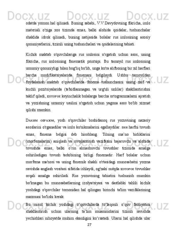 odatda yomon hal qilinadi. Buning sababi, V.V.Davydovning fikricha, imlo
materiali   o'ziga   xos   tizimda   emas,   balki   alohida   qoidalar,   tushunchalar
shaklida   idrok   qilinadi,   buning   natijasida   bolalar   rus   imlosining   asosiy
qonuniyatlarini, tizimli uning tushunchalari va qoidalarining tabiati.
Kichik   maktab   o'quvchilariga   rus   imlosini   o'rgatish   uchun   asos,   uning
fikricha,   rus   imlosining   fonematik   printsipi.   Bu   tamoyil   rus   imlosining
umumiy qonuniyligi bilan bog'liq bo'lib, unga ko'ra alifboning bir xil harflari
barcha   modifikatsiyalarida   fonemani   belgilaydi.   Ushbu   tamoyildan
foydalanish   maktab   o'quvchilarida   fonema   tushunchasini   uning   zaif   va
kuchli   pozitsiyalarida   (ta'kidlanmagan   va   urg'uli   unlilar)   shakllantirishni
taklif qiladi, ĸ ᴏᴛᴏᴩᴏᴇ   keyinchalik bolalarga barcha ortogrammalarni ajratish
va   yozishning   umumiy   usulini   o'rgatish   uchun   yagona   asos   bo'lib   xizmat
qilishi mumkin.
D ᴀᴋᴎᴍ   ᴏ s ᴩᴀᴈᴏᴍ ,   yosh   o'quvchilar   boshidanoq   rus   yozuvining   nazariy
asoslarini o'rganadilar va imlo ko'nikmalarini egallaydilar. sʜ ᴎ  harfni tovush
emas,   fonema   belgisi   deb   hisoblang.   Tilning   ma’no   birliklarini
(morfemalarini)   aniqlash   va   rivojlantirish   vazifasini   bajaruvchi   va   alohida
tovushda   emas,   balki   o‘rin   almashuvchi   tovushlar   tizimida   amalga
oshiriladigan   tovush   tarkibining   birligi   fonemadir.   Harf   bolalar   uchun
morfema   ma'nosi   va   uning   fonemik   shakli   o'rtasidagi   munosabatni   yozma
ravishda anglash vositasi sifatida ishlaydi, og'zaki nutqda ĸ ᴏᴛᴏᴩᴏᴇ   tovushlar
orqali   amalga   oshiriladi.   Rus   yozuvining   tabiatini   tushunish   mumkin
bo'lmagan   bu   munosabatlarning   izolyatsiyasi   va   dastlabki   tahlili   kichik
yoshdagi   o'quvchilar   tomonidan   hal   qilingan   birinchi   ta'lim   vazifalarining
mazmuni bo'lishi kerak.
Bu   misol   kichik   yoshdagi   o‘quvchilarda   to‘laqonli   o‘quv   faoliyatini
shakllantirish   uchun   ularning   ta’lim   muammolarini   tizimli   ravishda
yechishlari   nihoyatda   muhim   ekanligini   ko‘rsatadi.   Ularni   hal   qilishda   ular
27