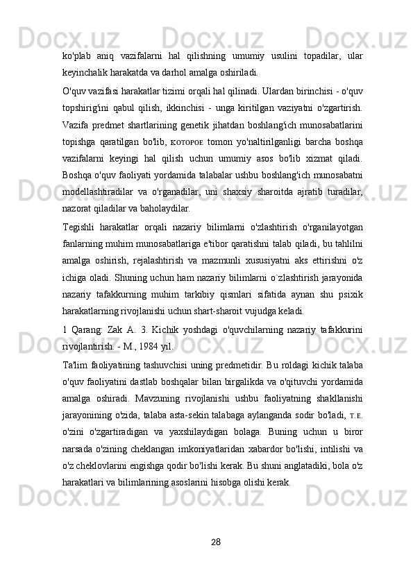 ko'plab   aniq   vazifalarni   hal   qilishning   umumiy   usulini   topadilar,   ular
keyinchalik harakatda va darhol amalga oshiriladi.
O'quv vazifasi harakatlar tizimi orqali hal qilinadi. Ulardan birinchisi - o'quv
topshirig'ini   qabul   qilish,   ikkinchisi   -   unga   kiritilgan   vaziyatni   o'zgartirish.
Vazifa   predmet   shartlarining   genetik   jihatdan   boshlang'ich   munosabatlarini
topishga   qaratilgan   bo'lib,   ĸ ᴏᴛᴏᴩᴏᴇ   tomon   yo'naltirilganligi   barcha   boshqa
vazifalarni   keyingi   hal   qilish   uchun   umumiy   asos   bo'lib   xizmat   qiladi.
Boshqa o'quv faoliyati yordamida talabalar ushbu boshlang'ich munosabatni
modellashtiradilar   va   o'rganadilar,   uni   shaxsiy   sharoitda   ajratib   turadilar,
nazorat qiladilar va baholaydilar.
Tegishli   harakatlar   orqali   nazariy   bilimlarni   o'zlashtirish   o'rganilayotgan
fanlarning muhim munosabatlariga e'tibor qaratishni talab qiladi, bu tahlilni
amalga   oshirish,   rejalashtirish   va   mazmunli   xususiyatni   aks   ettirishni   o'z
ichiga oladi. Shuning uchun ham nazariy bilimlarni o`zlashtirish jarayonida
nazariy   tafakkurning   muhim   tarkibiy   qismlari   sifatida   aynan   shu   psixik
harakatlarning rivojlanishi uchun shart-sharoit vujudga keladi.
1   Qarang:   Zak   A.   3.   Kichik   yoshdagi   o'quvchilarning   nazariy   tafakkurini
rivojlantirish. - M., 1984 yil.
Ta'lim faoliyatining tashuvchisi  uning predmetidir. Bu roldagi kichik talaba
o'quv faoliyatini dastlab boshqalar  bilan birgalikda va o'qituvchi  yordamida
amalga   oshiradi.   Mavzuning   rivojlanishi   ushbu   faoliyatning   shakllanishi
jarayonining o'zida, talaba asta-sekin talabaga aylanganda sodir bo'ladi,   ᴛ . ᴇ .
o'zini   o'zgartiradigan   va   yaxshilaydigan   bolaga.   Buning   uchun   u   biror
narsada   o'zining   cheklangan   imkoniyatlaridan   xabardor   bo'lishi,   intilishi   va
o'z cheklovlarini engishga qodir bo'lishi kerak. Bu shuni anglatadiki, bola o'z
harakatlari va bilimlarining asoslarini hisobga olishi kerak.
28