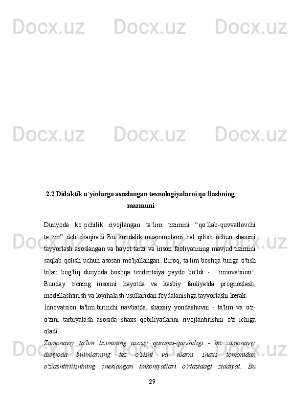 2.2 Didaktik o`yinlarga asoslangan texnologiyalarni qo`llashning
mazmuni
Dunyoda   ko`pchilik   rivojlangan   ta`lim   tizimini   “qo`llab-quvvatlovchi
ta`lim”   deb   chaqiradi   Bu   kundalik   muammolarni   hal   qilish   uchun   shaxsni
tayyorlash  asoslangan va hayot  tarzi  va inson faoliyatining mavjud tizimini
saqlab qolish uchun asosan mo'ljallangan.   Biroq, ta'lim  boshqa turiga o'tish
bilan   bog'liq   dunyoda   boshqa   tendentsiya   paydo   bo'ldi   -   "   innovatsion".
Bunday   trening   insonni   hayotda   va   kasbiy   faoliyatda   prognozlash,
modellashtirish va loyihalash usullaridan foydalanishga tayyorlashi kerak.
Innovatsion   ta'lim   birinchi   navbatda,   shaxsiy   yondashuvni   -   ta'lim   va   o'z-
o'zini   tarbiyalash   asosida   shaxs   qobiliyatlarini   rivojlantirishni   o'z   ichiga
oladi.
Zamonaviy   ta'lim   tizimining   asosiy   qarama-qarshiligi   -   bu   zamonaviy
dunyoda   bilimlarning   tez   o'sishi   va   ularni   shaxs   tomonidan
o'zlashtirilishining   cheklangan   imkoniyatlari   o'rtasidagi   ziddiyat.   Bu
29 