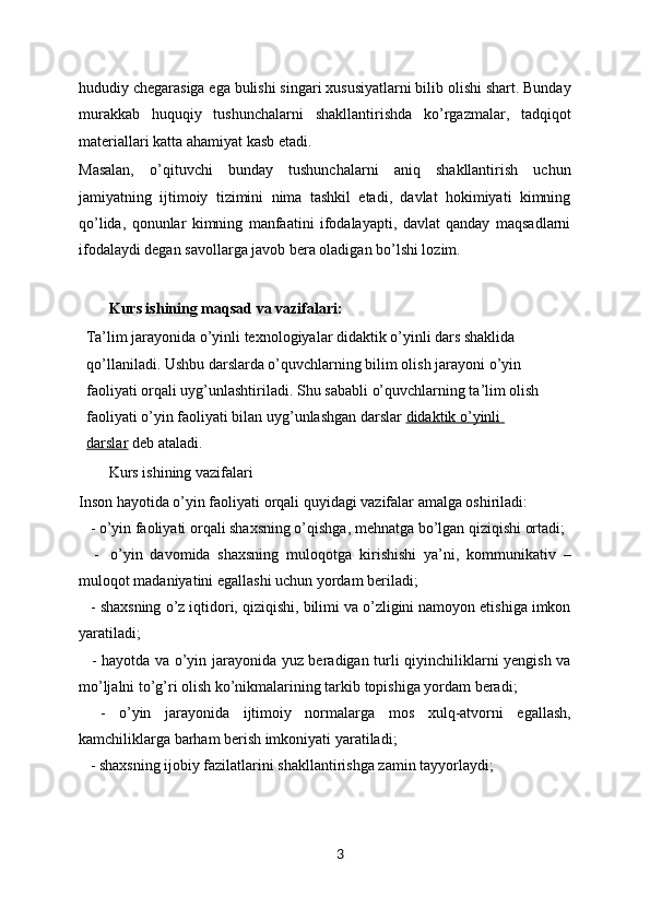 hududiy chegarasiga ega bulishi singari xususiyatlarni bilib olishi shart. Bunday
murakkab   huquqiy   tushunchalarni   shakllantirishda   ko’rgazmalar,   tadqiqot
materiallari katta ahamiyat kasb etadi. 
Masalan,   o’qituvchi   bunday   tushunchalarni   aniq   shakllantirish   uchun
jamiyatning   ijtimoiy   tizimini   nima   tashkil   etadi,   davlat   hokimiyati   kimning
qo’lida,   qonunlar   kimning   manfaatini   ifodalayapti,   davlat   qanday   maqsadlarni
ifodalaydi degan savollarga javob bera oladigan bo’lshi lozim.
Kurs ishining maqsad va vazifalari: 
Ta’lim jarayonida o’yinli texnologiyalar didaktik o’yinli dars shaklida 
qo’llaniladi. Ushbu darslarda o’quvchlarning bilim olish jarayoni o’yin 
faoliyati orqali uyg’unlashtiriladi. Shu sababli   o’quvchlarning ta’lim olish 
faoliyati o’yin faoliyati bilan uyg’unlashgan darslar   didaktik o’yinli 
darslar   deb ataladi.
Kurs ishining vazifalari 
Inson hayotida o’yin faoliyati orqali quyidagi vazifalar amalga oshiriladi:
     - o’yin faoliyati orqali shaxsning o’qishga, mehnatga bo’lgan qiziqishi ortadi;
      -     o’yin   davomida   shaxsning   muloqotga   kirishishi   ya’ni,   kommunikativ   –
muloqot madaniyatini egallashi uchun yordam beriladi;
     - shaxsning o’z iqtidori, qiziqishi, bilimi va o’zligini namoyon etishiga imkon
yaratiladi;
      - hayotda va o’yin jarayonida yuz beradigan turli qiyinchiliklarni yengish va
mo’ljalni to’g’ri olish ko’nikmalarining tarkib topishiga yordam beradi;
      -   o’yin   jarayonida   ijtimoiy   normalarga   mos   xulq-atvorni   egallash,
kamchiliklarga barham berish imkoniyati yaratiladi;
      - shaxsning ijobiy fazilatlarini shakllantirishga zamin tayyorlaydi;
3 